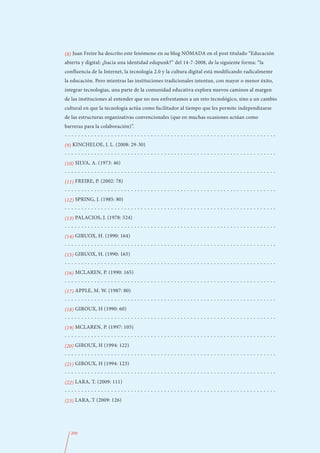 (8) Juan Freire ha descrito este fenómeno en su blog NÓMADA en el post titulado “Educación
abierta y digital: ¿hacia una identidad edupunk?” del 14-7-2008, de la siguiente forma: “la
confluencia de la Internet, la tecnología 2.0 y la cultura digital está modificando radicalmente
la educación. Pero mientras las instituciones tradicionales intentan, con mayor o menor éxito,
integrar tecnologías, una parte de la comunidad educativa explora nuevos caminos al margen
de las instituciones al entender que no nos enfrentamos a un reto tecnológico, sino a un cambio
cultural en que la tecnología actúa como facilitador al tiempo que les permite independizarse
de las estructuras organizativas convencionales (que en muchas ocasiones actúan como
barreras para la colaboración)”.
----------------------------------------------------------------
(9) KINCHELOE, J. L. (2008: 29-30)
----------------------------------------------------------------
(10) SILVA, A. (1973: 46)
----------------------------------------------------------------
(11) FREIRE, P. (2002: 78)
----------------------------------------------------------------
(12) SPRING, J. (1985: 80)
----------------------------------------------------------------
(13) PALACIOS, J. (1978: 524)
----------------------------------------------------------------
(14) GIRUOX, H. (1990: 164)
----------------------------------------------------------------
(15) GIRUOX, H. (1990: 165)
----------------------------------------------------------------
(16) MCLAREN, P. (1990: 165)
----------------------------------------------------------------
(17) APPLE, M. W. (1987: 80)
----------------------------------------------------------------
(18) GIROUX, H (1990: 60)
----------------------------------------------------------------
(19) MCLAREN, P. (1997: 105)
----------------------------------------------------------------
(20) GIROUX, H (1994: 122)
----------------------------------------------------------------
(21) GIROUX, H (1994: 123)
----------------------------------------------------------------
(22) LARA, T. (2009: 111)
----------------------------------------------------------------
(23) LARA, T (2009: 126)




  200
 