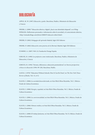 BIBLIOGRAFÍA
APPLE, M. W. (1987) Educación y poder, Barcelona, Paidós y Ministerio de Educación
y Ciencia
----------------------------------------------------------------
FREIRE, J. (2008) “Educación abierta y digital: ¿hacia una identidad edupunk”, en el blog:
NÓMADA. Reflexiones personales e información sobre la sociedad y el conocimiento abiertos,
<http://nomada.blogs.com/jfreire/2008/07/educacin-abiert.html>
----------------------------------------------------------------
FREIRE, P. (2002) Pedagogía del oprimido Madrid, Siglo XXI Editores
----------------------------------------------------------------
FREIRE, P. (2002) Educación como práctica de la libertad, Madrid, Siglo XXI Editores
----------------------------------------------------------------
FUMERO, A. (2007) Web 2.0, Fundación Orange España
----------------------------------------------------------------
GIRUOX, H. (1990) Los profesores como intelectuales, Barcelona, Paidós y Ministerio de
Educación y Ciencia
----------------------------------------------------------------
GIROUX, H. (1994) “Jóvenes, diferencia y educación postmoderna”, en Nuevas perspectivas
críticas en educación (1994: 99-128), Barcelona, Paidós.
----------------------------------------------------------------
LLICH, I. (1970) “Education Without Schools: How It Can Be Done”, en The New York Times
Review of Books, Vol. 15, nº12
----------------------------------------------------------------
ILLICH, I. (2006) La sociedad desescolarizada, en Iván Illich Obras Reunidas, Vol. I. México,
Fondo de Cultura Económica
----------------------------------------------------------------
ILLICH, I. (2006) Energía y equidad, en Iván Illich Obras Reunidas, Vol. I. México, Fondo de
Cultura Económica
----------------------------------------------------------------
ILLICH, I. (2006) La convivencialidad, en Iván Illich Obras Reunidas, Vol. I, México, Fondo de
Cultura Económica
----------------------------------------------------------------
ILLICH, I. (2006) Némesis médica, en Iván Ilich Obras Reunidas, Vol. I, México, Fondo de
Cultura Económica
----------------------------------------------------------------
ILLICH, I. (2008) El trabajo fantasma, en Iván Illich Obras Reunidas, Vol. II, México, Fondo de
Cultura Económica




  202
 