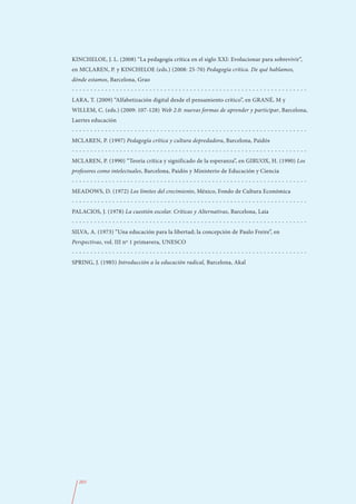 KINCHELOE, J. L. (2008) “La pedagogía crítica en el siglo XXI: Evolucionar para sobrevivir”,
en MCLAREN, P. y KINCHELOE (eds.) (2008: 25-70) Pedagogía crítica. De qué hablamos,
dónde estamos, Barcelona, Grao
----------------------------------------------------------------
LARA, T. (2009) “Alfabetización digital desde el pensamiento crítico”, en GRANÉ, M y
WILLEM, C. (eds.) (2009: 107-128) Web 2.0: nuevas formas de aprender y participar, Barcelona,
Laertes educación
----------------------------------------------------------------
MCLAREN, P. (1997) Pedagogía crítica y cultura depredadora, Barcelona, Paidós
----------------------------------------------------------------
MCLAREN, P. (1990) “Teoría crítica y significado de la esperanza”, en GIRUOX, H. (1990) Los
profesores como intelectuales, Barcelona, Paidós y Ministerio de Educación y Ciencia
----------------------------------------------------------------
MEADOWS, D. (1972) Los límites del crecimiento, México, Fondo de Cultura Económica
----------------------------------------------------------------
PALACIOS, J. (1978) La cuestión escolar. Críticas y Alternativas, Barcelona, Laia
----------------------------------------------------------------
SILVA, A. (1973) “Una educación para la libertad; la concepción de Paulo Freire”, en
Perspectivas, vol. III nº 1 primavera, UNESCO
----------------------------------------------------------------
SPRING, J. (1985) Introducción a la educación radical, Barcelona, Akal




  203
 