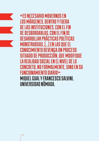 «ES NECESARIO MOVERNOS EN
LOS MÁRGENES, DENTRO Y FUERA
DE LAS INSTITUCIONES, CON EL FIN
DE DESBORDARLAS, CON EL FIN DE
DESARROLLAR PRÁCTICAS POLÍTICAS
MONSTRUOSAS, […] EN LAS QUE EL
CONOCIMIENTO DEVENGA UN PROCESO
SITUADO DE PRODUCCIÓN, QUE MODIFIQUE
LA REALIDAD SOCIAL EN EL NIVEL DE LO
CONCRETO, NO FORMALMENTE, SINO EN SU
FUNCIONAMIENTO DIARIO».
MIQUEL GUAL Y FRANCESCO SALVINI,
UNIVERSIDAD NÓMADA.




 205
 