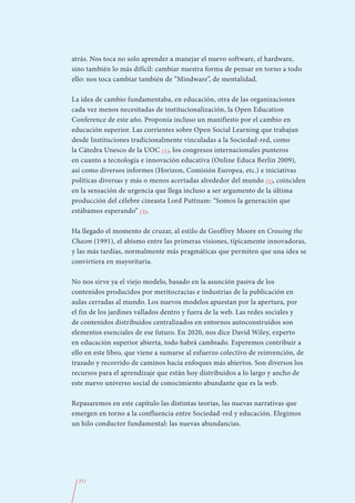 atrás. Nos toca no solo aprender a manejar el nuevo software, el hardware,
sino también lo más difícil: cambiar nuestra forma de pensar en torno a todo
ello: nos toca cambiar también de “Mindware”, de mentalidad.

La idea de cambio fundamentaba, en educación, otra de las organizaciones
cada vez menos necesitadas de institucionalización, la Open Education
Conference de este año. Proponía incluso un manifiesto por el cambio en
educación superior. Las corrientes sobre Open Social Learning que trabajan
desde Instituciones tradicionalmente vinculadas a la Sociedad-red, como
la Cátedra Unesco de la UOC (1), los congresos internacionales punteros
en cuanto a tecnología e innovación educativa (Online Educa Berlín 2009),
así como diversos informes (Horizon, Comisión Europea, etc.) e iniciativas
políticas diversas y más o menos acertadas alrededor del mundo (2), coinciden
en la sensación de urgencia que llega incluso a ser argumento de la última
producción del célebre cineasta Lord Puttnam: “Somos la generación que
estábamos esperando” (3).

Ha llegado el momento de cruzar, al estilo de Geoffrey Moore en Crossing the
Chasm (1991), el abismo entre las primeras visiones, típicamente innovadoras,
y las más tardías, normalmente más pragmáticas que permiten que una idea se
convirtiera en mayoritaria.

No nos sirve ya el viejo modelo, basado en la asunción pasiva de los
contenidos producidos por meritocracias e industrias de la publicación en
aulas cerradas al mundo. Los nuevos modelos apuestan por la apertura, por
el fin de los jardines vallados dentro y fuera de la web. Las redes sociales y
de contenidos distribuidos centralizados en entornos autoconstruidos son
elementos esenciales de ese futuro. En 2020, nos dice David Wiley, experto
en educación superior abierta, todo habrá cambiado. Esperemos contribuir a
ello en este libro, que viene a sumarse al esfuerzo colectivo de reinvención, de
trazado y recorrido de caminos hacia enfoques más abiertos. Son diversos los
recursos para el aprendizaje que están hoy distribuidos a lo largo y ancho de
este nuevo universo social de conocimiento abundante que es la web.

Repasaremos en este capítulo las distintas teorías, las nuevas narrativas que
emergen en torno a la confluencia entre Sociedad-red y educación. Elegimos
un hilo conductor fundamental: las nuevas abundancias.




  211
 