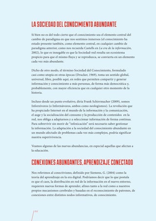 LA SOCIEDAD DEL CONOCIMIENTO ABUNDANTE
Si bien no es del todo cierto que el conocimiento sea el elemento central del
cambio de paradigma en que nos sentimos inmersos (el conocimiento ha
estado presente también, como elemento central, en cualquier cambio de
paradigma anterior, como nos recuerda Castells en La era de la información,
2002), lo que es innegable es que la Sociedad-red resulta un ecosistema
propicio para que el mismo fluya y se reproduzca, se convierta en un elemento
cada vez más abundante.

Dicho de otro modo, el término Sociedad del Conocimiento, formulado
casi como utopía en otras épocas (Drucker, 1969), toma un sentido global,
universal, libre, posible aquí, en redes que permiten compartir y generar
información y conocimiento a más personas, de forma más democrática y,
probablemente, con mayor eficiencia que en cualquier otro momento de la
historia.

Incluso desde un punto evolutivo, diría Frank Schirrmacher (2009), somos
Infornívoros (o Informávoros, ambos como neologismos). La revolución que
ha propiciado Internet en el mundo de la información y la comunicación,
el auge y la socialización del consumo y la producción de contenidos  en la
red, nos obliga a adaptarnos y a seleccionar información de forma continua.
Para sobrevivir sin morir de “infoxicación” será necesario saber gestionar
la información. La adaptación a la sociedad del conocimiento abundante en
un mundo afectado de problemas cada vez más complejos, podría significar
nuestra superivivencia.

Veamos algunas de las nuevas abundancias, en especial aquellas que afectan a
la educación.



CONEXIONES ABUNDANTES, APRENDIZAJE CONECTADO
Nos referimos al conectivismo, definido por Siemens, G. (2004) como la
teoría del aprendizaje en la era digital. Podríamos decir que lo que postula
es que el caos, la distribución en red de la información en el nuevo entorno,
requieren nuevas formas de aprender, afines tanto a la red como a nuestros
propios mecanismos cerebrales y basadas en el reconocimiento de patrones, de
conexiones entre distintos nodos informativos, de conocimiento.




  212
 