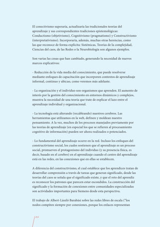 El conectivismo superaría, actualizaría las tradicionales teorías del
aprendizaje y sus correspondientes tradiciones epistemológicas:
Conductismo (objetivismo), Cognitivismo (pragmatismo) y Constructivismo
(interpretativismo). Incorporaría, además, muchas otras herencias, como
las que reconoce de forma explícita: Sistémicas, Teorías de la complejidad,
Ciencias del caos, de las Redes o la Neurobiología son algunos ejemplos.

Son varias las cosas que han cambiado, generando la necesidad de nuevos
marcos explicativos:

- Reducción de la vida media del conocimiento, que puede resolverse
mediante enfoques de capacitación que incorporen contextos de aprendizaje
informal, continuo y ubicuo, como veremos más adelante.

- La organización y el individuo son organismos que aprenden. El aumento de
interés por la gestión del conocimiento en entornos dinámicos y complejos,
muestra la necesidad de una teoría que trate de explicar el lazo entre el
aprendizaje individual y organizacional.

- La tecnología está alterando (recableando) nuestros cerebros. Las
herramientas que utilizamos en la web, definen y moldean nuestro
pensamiento. A la vez, muchos de los procesos manejados previamente por
las teorías de aprendizaje (en especial los que se refieren al procesamiento
cognitivo de información) pueden ser ahora realizados o potenciados.

- Lo fundamental del aprendizaje ocurre en la red. Incluso los enfoques del
constructivismo social, los cuales sostienen que el aprendizaje es un proceso
social, promueven el protagonismo del individuo (y su presencia física, es
decir, basado en el cerebro) en el aprendizaje cuando el centro del aprendizaje
está en las redes, en las conexiones que en ellas se establecen.

A diferencia del constructivismo, el cual establece que los aprendices tratan de
desarrollar comprensión a través de tareas que generan significado, desde las
teorías del caos se señala que el significado existe, y que el reto del aprendiz
es reconocer los patrones que parecen estar escondidos. La construcción del
significado y la formación de conexiones entre comunidades especializadas
son actividades importantes para Siemens desde esta perspectiva.

El trabajo de Albert-László Barabási sobre las redes libres de escala (“los
nodos compiten siempre por conexiones, porque los enlaces representan


  213
 