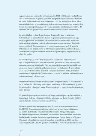 supervivencia en un mundo interconectado”, 2002, p.106) deriva en la idea de
que la probabilidad de que un concepto de aprendizaje sea enlazado depende
de cómo de bien enlazado está actualmente. Así, los nodos (sean áreas, ideas,
comunidades) que se especializan y obtienen reconocimiento por su experticia
tienen mayores oportunidades de reconocimiento, resultando, en palabras de
Siemens, en una polinización cruzada entre comunidades de aprendizaje.

La necesidad de evaluar la pertinencia de aprender algo es una meta-
habilidad que es aplicada antes de que el aprendizaje mismo empiece; algo
muy adaptativo en un contexto de conocimiento es abundante. Asimismo,
saber cómo y saber qué están siendo complementados con saber dónde (la
comprensión de dónde encontrar el conocimiento requerido). Si antes la
información era poder, ahora la información compartida, contextualizada,
accesible en cualquier momento y desde cualquier lugar o dispositivo, es la
clave del poder.

El conectivismo, a partir de la abundancia informativa en la web, diría
que es imposible saberlo todo, es imposible que nuestro conocimiento esté
permanentemente actualizado. Para un aprendizaje sostenible, escalable, que
dure en el tiempo, será más útil construir una red de fuentes de aprendizaje
de la cual podamos entrar y salir en cualquier momento. Redes, Entornos
Personales de Aprendizaje (en adelante PLE) serán el método, las herramientas
más sostenibles y eficaces aquí.

Stephen Downes (2005) realizaría de forma complementaria al conectivismo y
en el ámbito del e-learning, interesantes análisis de la diferencia entre grupos
(tradicionales) y (nuevas) redes. El conocimiento es conectivo y distribuido en
estas últimas.

El aprendizaje rizomático incorpora la negociación al proceso. Derivado de la
filosofía de Deleuze y Guattari (1994) y adaptado por Dave Cormier (2008),
completaba las primeras teorías conectivistas.

Destacar, por último, la experiencia viva de conectivismo que constituyen
los MOOC (Cursos masivos abiertos online), en la www como plataforma
de fuentes distribuidas y sus herramientas sociales (blogs, wikis, redes)
facilitando el aprendizaje conectado. Iniciativas de formación libre, similares a
los habituales modelos freemium, organizadas por George Siemens y Stephen
Downes y sobre el propio conectivismo, han ocurrido ya en 2009, con dos
ediciones (CCK08, CCK09) que han contribuido a popularizar el conectivismo.


  214
 