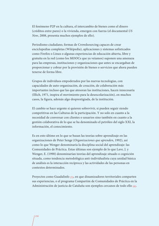 El fenómeno P2P en la cultura, el intercambio de bienes como el dinero
(créditos entre pares) o la vivienda, emergen con fuerza (el documental US
Now, 2008, presenta muchos ejemplos de ello).

Periodismo ciudadano, formas de Crowdsourcing capaces de crear
enciclopedias completas (Wikipedia), aplicaciones y sistemas sofisticados
como Firefox o Linux o algunas experiencias de educación abierta, libre y
gratuita en la red (como los MOOCs que ya veíamos) suponen una amenaza
para las empresas, instituciones y organizaciones que antes se encargaban de
proporcionar y cobrar por la provisión de bienes o servicios que ahora pueden
tenerse de forma libre.

Grupos de individuos empoderados por las nuevas tecnologías, con
capacidades de auto-organización, de creación, de colaboración más
importantes incluso que las que atesoran las instituciones, hacen innecesaria
(Illich, 1971, inspira el movimiento para la desescolarización), en muchos
casos, la figura, además algo desprestigiada, de la institución.

El cambio se hace urgente si quieren sobrevivir, si pueden seguir siendo
competitivas en las Culturas de la participación. Y no solo en cuanto a la
necesidad de conversar con clientes o usuarios sino también en cuanto a la
gestión colaborativa de lo que se ha denominado el petróleo del siglo XXI, la
información, el conocimiento.

Es en esto último en lo que se basan las teorías sobre aprendizaje en las
organizaciones de Peter Senge (Organizaciones que aprenden, 1992), así
como lo que Wenger denominaría la disciplina social del aprendizaje: las
Comunidades de Práctica. Estas últimas son ejemplo de lo que Lave, J. y
Wenger, E. (1990) denominarían teorías del aprendizaje situado o cognición
situada, como tendencia metodológica anti-individualista cuya unidad básica
de análisis es la interacción recíproca y las actividades de las personas en
contextos determinados.

Proyectos como Guadalinfo (5), en que dinamizadores territoriales comparten
sus experiencias, o el programa Compartim de Comunidades de Práctica en la
Administración de justicia de Cataluña son ejemplos cercanos de todo ello (6).




  218
 