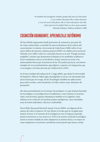Yo también me lo pregunto siempre, porque ella está en el horizonte
                                      y si yo camino dos pasos ella se aleja dos pasos
                      y si yo me acerco diez pasos, ella se coloca diez pasos más allá.
                              ¿Para qué sirve la utopía? Para eso sirve, para caminar
                                         Eduardo Galeano, Palabras andantes, 2000



COGNICIÓN ABUNDANTE, APRENDIZAJE AUTÓNOMO
No han faltado argumentos desde posiciones de resistencia, por parte de
los viejos intelectuales, a entender las nuevas dinámicas de la cultura, del
conocimiento. La alusión a las teorías de Linda Stone (2008) sobre el casi
nuevo déficit de atención continua parcial (ADD) o la célebre provocación de
Nicholas Carr (2007) sobre los contenidos basura en la red: “Google nos hace
estúpidos”, estudios que demuestran la bajada en los resultados académicos
de los estudiantes activos en Facebook e incluso noticias en torno a las
enfermedades físicas que el monstruo de las TIC podría provocar, son buenos
ejemplos de un tecnodramatismo apocalíptico y opuesto a la integración, que
es ya antiguo y fue bien descrito por Umberto Eco (1965).

Es el tema también del trabajo de B. J. Fogg (2003), que desde la Universidad
de Stanford y Sillicon Valley sigue investigando en torno a la interesante idea
para el tema que nos ocupa, de las Tecnologías (también las aplicaciones
para redes sociales, como Facebook o el vídeo online) como elementos de
persuasión.

Me sitúo personalmente en el extremo Tecnoutópico. Lo que estarían haciendo
las tecnologías es reconfigurarnos (recablearnos, como veíamos en el punto
sobre conectivismo), generar abundancia también en lo cognitivo. Esto
influiría en la evolución de nuestras propias inteligencias, sean entendidas
estas de forma individual, colectiva o indisoluble.

Kevin Kelly, Raymond Kurzweil, Jamais Cascio (2009), son algunos de los
autores de culto al respecto. De este último es la idea que he escogido para
ilustrar el tema: si el aumento de la inteligencia tiene el impacto esperado,
pronto entraremos en una nueva era. El foco de nuestra evolución tecnológica
estará en menor medida en cómo adaptarnos al entorno físico y en mayor en
cómo adaptarnos a la enorme cantidad de conocimiento que hemos creado.




  219
 