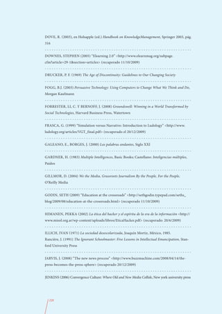 DOVE, R. (2003), en Holsapple (ed.) Handbook on KnowledgeManagement, Springer 2003, pág.
316
----------------------------------------------------------------
DOWNES, STEPHEN (2005) “Elearning 2.0” <http://www.elearnmag.org/subpage.
cfm?article=29-1&section=articles> (recuperado 11/10/2009)
----------------------------------------------------------------
DRUCKER, P. F. (1969) The Age of Discontinuity: Guidelines to Our Changing Society
----------------------------------------------------------------
FOGG, B.J. (2003) Persuasive Technology: Using Computers to Change What We Think and Do,
Morgan Kaufmann
----------------------------------------------------------------
FORRESTER, LI, C. Y BERNOFF, J. (2008) Groundswell: Winning in a World Transformed by
Social Technologies, Harvard Business Press, Watertown
----------------------------------------------------------------
FRASCA, G. (1999) “Simulation versus Narrative: Introduction to Ludology” <http://www.
ludology.org/articles/VGT_final.pdf> (recuperado el 20/12/2009)
----------------------------------------------------------------
GALEANO, E., BORGES, J. (2000) Las palabras andantes, Siglo XXI
----------------------------------------------------------------
GARDNER, H. (1983) Multiple Intelligences, Basic Books; Castellano: Inteligencias múltiples,
Paidos
----------------------------------------------------------------
GILLMOR, D. (2004) We the Media, Grassroots Journalism By the People, For the People,
O’Reilly Media
----------------------------------------------------------------
GODIN, SETH (2009) “Education at the crossroads” <http://sethgodin.typepad.com/seths_
blog/2009/08/education-at-the-crossroads.html> (recuperado 11/10/2009)
----------------------------------------------------------------
HIMANEN, PEKKA (2002) La ética del hacker y el espíritu de la era de la información <http://
www.misol.org.ar/wp-content/uploads/libros/EticaHacker.pdf> (recuperado: 20/6/2009)
----------------------------------------------------------------
ILLICH, IVAN (1971) La sociedad desescolarizada, Joaquín Mortiz, México, 1985.
Rancière, J. (1991) The Ignorant Schoolmaster: Five Lessons in Intellectual Emancipation, Stan-
ford University Press
----------------------------------------------------------------
JARVIS, J. (2008) “The new news process” <http://www.buzzmachine.com/2008/04/14/the-
press-becomes-the-press-sphere> (recuperado 20/12/2009)
----------------------------------------------------------------
JENKINS (2006) Convergence Culture: Where Old and New Media Collide, New york university press




  228
 