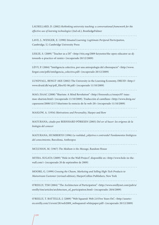 LAURILLARD, D. (2002) Rethinking university teaching: a conversational framework for the
effective use of learning technologies (2nd ed.), RoutledgeFalmer
----------------------------------------------------------------
LAVE, J., WENGER, E. (1990) Situated Learning: Legitimate Periperal Participation,
Cambridge, U, Cambridge University Press
----------------------------------------------------------------
LESLIE, S. (2009) “Teacher as a DJ” <http://ttix.org/2009-keynotes/the-open-educator-as-dj-
towards-a-practice-of-remix> (recuperado 20/12/2009)
----------------------------------------------------------------
LÉVY, P. (2004) “Inteligencia colectiva, por una antropología del ciberespacio” <http://www.
fergut.com/pdfs/inteligencia_colectiva.pdf> (recuperado 20/12/2009)
----------------------------------------------------------------
LUNDVALL, BENGT-AKE (2002) The University in the Learning Economy, DRUID <http://
www.druid.dk/wp/pdf_files/02-06.pdf> (recuperado 11/10/2009)
----------------------------------------------------------------
MAO, ISAAC (2008) “Sharism: A Mind Revolution” <http://freesouls.cc/essays/07-isaac-
mao-sharism.html> (recuperado 11/10/2009). Traducción al castellano <http://www.dreig.eu/
caparazon/2008/12/17/sharismo-la-esencia-de-la-web-20> (recuperado 11/10/2009)
----------------------------------------------------------------
MASLOW, A. (1954) Motivations and Personality, Harper and Row
----------------------------------------------------------------
MATURANA, citado por BERNHARD PÖRKSEN (2005) Del ser al hacer: los orígenes de la
biología del conocer
----------------------------------------------------------------
MATURANA, HUMBERTO (1996) La realidad, ¿objetiva o contruida? Fundamentos biológicos
del conocimiento, Barcelona, Anthropos
----------------------------------------------------------------
MCLUHAN, M. (1967) The Medium is the Message, Random House
----------------------------------------------------------------
MITRA, SUGATA (2009) “Hole in the Wall Project”, disponible en <http://www.hole-in-the-
wall.com/> (recuperado 20 de septiembre de 2009)
----------------------------------------------------------------
MOORE, G. (1999) Crossing the Chasm, Marketing and Selling High-Tech Products to
Mainstream Customer (revised edition), HarperCollins Publishers, New York
----------------------------------------------------------------
O’REILLY, TIM (2004) “The Architecture of Participation” <http://www.oreillynet.com/pub/a/
oreilly/tim/articles/architecture_of_participation.html> (recuperado: 20/6/2009)
----------------------------------------------------------------
O’REILLY, T. BATTELLE, J. (2009) “Web Squared: Web 2.0 Five Years On”, <http://assets>
en.oreilly.com/1/event/28/web2009_websquared-whitepaper.pdf> (recuperado 20/12/2009)



  229
 