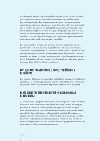 de tal manera, o implicarse en actividades de geek, da pie a la socialización
y el compromiso, aunque habitualmente no sea una actividad dirigida
por amistades locales. Los jóvenes acuden a grupos con conocimientos
especializados, tanto de adolescentes como de adultos, del país o del mundo,
con el objetivo de mejorar sus habilidades y ganarse una reputación entre
sus compañeros expertos. Lo que hace que estos grupos sean únicos es que,
aunque los adultos participen, su edad no hace que automáticamente se les
considere expertos. Las actividades de geek en muchos aspectos borran los
indicadores tradicionales de prestigio y autoridad.

Los nuevos medios permiten un grado de libertad y autonomía para la
juventud que es menos evidente en el entorno de un aula. Cuando están
conectados, los jóvenes respetan la autoridad de los demás, y a menudo están
más motivados para aprender de sus coetáneos que de los adultos. Además,
sus esfuerzos son en gran parte autónomos, por lo que los resultados surgen a
través de la exploración, en contraste con el aprendizaje en las aulas que está
orientado hacia objetivos fijos y predefinidos.



IMPLICACIONES PARA EDUCADORES, PADRES Y DISEÑADORES
DE POLÍTICAS
Los formatos de los nuevos medios han cambiado la manera de sociabilizar y
aprender de la juventud, provocando una serie de problemáticas nuevas que
educadores, padres y diseñadores de políticas deberían tener en cuenta.



EL USO SOCIAL Y DE OCIO DE LOS NUEVOS MEDIOS COMO LUGAR
DE APRENDIZAJE
Al contrario de lo que piensan los adultos, mientras pasan el rato conectados,
los jóvenes están aprendiendo habilidades técnicas y sociales básicas para
participar activamente en la sociedad contemporánea. Erigir barreras
contra la participación priva a los adolescentes del acceso a estas formas de
aprendizaje. La participación, en la era digital, significa algo más que ser
capaz de acceder a información y cultura “serias” en la red. En este sentido,
los jóvenes se beneficiarían de educadores que estuvieran más abiertos a
formas de experimentación y de exploración social que generalmente no son
características de las instituciones educativas.




  240
 