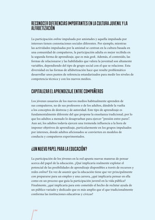 RECONOCER DIFERENCIAS IMPORTANTES EN LA CULTURA JUVENIL Y LA
ALFABETIZACIÓN
La participación online impulsada por amistades y aquella impulsada por
intereses tienen connotaciones sociales diferentes. Por ejemplo, mientras
las actividades impulsadas por la amistad se centran en la cultura basada en
una comunidad de compañeros, la participación adulta es mejor recibida en
la segunda forma de aprendizaje, que es más geek. Además, el contenido, las
formas de relacionarse y las habilidades que valora la juventud son altamente
variables, dependiendo del tipo de grupo social con el que se relacione. Esta
diversidad en las formas de alfabetización hace que resulte problemático
desarrollar unos puntos de referencia estandarizados para medir los niveles de
competencia técnica y con los nuevos medios.



CAPITALIZAR EL APRENDIZAJE ENTRE COMPAÑEROS
Los jóvenes usuarios de los nuevos medios habitualmente aprenden de
sus compañeros, no de sus profesores o de los adultos, dándole la vuelta
a los conceptos de destreza y de autoridad. Este tipo de aprendizaje es
fundamentalmente diferente del que propone la enseñanza tradicional, por lo
que los adultos a menudo lo desaprueban para ejercer “presión entre pares”.
Aun así, los adultos todavía ejercen una tremenda influencia a la hora de
imponer objetivos de aprendizaje, particularmente en los grupos impulsados
por intereses, donde adultos aficionados se convierten en modelos de
conducta y compañeros experimentados.



¿UN NUEVO PAPEL PARA LA EDUCACIÓN?
La participación de los jóvenes en la red apunta nuevas maneras de pensar
acerca del papel de la educación. ¿Qué implicaría realmente explotar el
potencial de las posibilidades de aprendizaje disponibles a través de recursos y
redes online? En vez de asumir que la educación tiene que ver principalmente
con prepararse para un empleo y una carrera, ¿qué implicaría pensar en ella
como en un proceso que guía la participación juvenil en la vida pública?
Finalmente, ¿qué implicaría para este cometido el hecho de reclutar ayuda de
un público variado y dedicado que es más amplio que el que tradicionalmente
conforma las instituciones educativas y cívicas?




  241
 