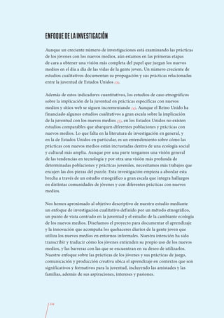 ENFOQUE DE LA INVESTIGACIÓN
Aunque un creciente número de investigaciones está examinando las prácticas
de los jóvenes con los nuevos medios, aún estamos en las primeras etapas
de cara a obtener una visión más completa del papel que juegan los nuevos
medios en el día a día de las vidas de la gente joven. Un número creciente de
estudios cualitativos documentan su propagación y sus prácticas relacionadas
entre la juventud de Estados Unidos (3).

Además de estos indicadores cuantitativos, los estudios de caso etnográficos
sobre la implicación de la juventud en prácticas específicas con nuevos
medios y sitios web se siguen incrementando (4). Aunque el Reino Unido ha
financiado algunos estudios cualitativos a gran escala sobre la implicación
de la juventud con los nuevos medios (5), en los Estados Unidos no existen
estudios comparables que abarquen diferentes poblaciones y prácticas con
nuevos medios. Lo que falta en la literatura de investigación en general, y
en la de Estados Unidos en particular, es un entendimiento sobre cómo las
prácticas con nuevos medios están incrustadas dentro de una ecología social
y cultural más amplia. Aunque por una parte tengamos una visión general
de las tendencias en tecnología y por otra una visión más profunda de
determinadas poblaciones y prácticas juveniles, necesitamos más trabajos que
encajen las dos piezas del puzzle. Esta investigación empieza a abordar esta
brecha a través de un estudio etnográfico a gran escala que integra hallazgos
en distintas comunidades de jóvenes y con diferentes prácticas con nuevos
medios.

Nos hemos aproximado al objetivo descriptivo de nuestro estudio mediante
un enfoque de investigación cualitativo definido por un método etnográfico,
un punto de vista centrado en la juventud y el estudio de la cambiante ecología
de los nuevos medios. Diseñamos el proyecto para documentar el aprendizaje
y la innovación que acompaña los quehaceres diarios de la gente joven que
utiliza los nuevos medios en entornos informales. Nuestra intención ha sido
transcribir y traducir cómo los jóvenes entienden su propio uso de los nuevos
medios, y las barreras con las que se encuentran en su deseo de utilizarlos.
Nuestro enfoque sobre las prácticas de los jóvenes y sus prácticas de juego,
comunicación y producción creativa ubica el aprendizaje en contextos que son
significativos y formativos para la juventud, incluyendo las amistades y las
familias, además de sus aspiraciones, intereses y pasiones.




  244
 