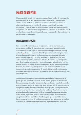 MARCO CONCEPTUAL
Nuestro análisis se guía por cuatro áreas de enfoque: modos de participación,
espacios públicos en red, aprendizaje entre compañeros y competencias
con los nuevos medios. Al examinar estas áreas, recurrimos a teorías de
alfabetización existentes, estudios de los nuevos medios, la teoría del
aprendizaje y estudios sobre la infancia que encajaban con nuestro enfoque
etnográfico. Los marcos de los que partimos se centraron en el contexto social
y cultural más que en la psicología individual para entender el aprendizaje y la
participación en los medios.



MODOS DE PARTICIPACIÓN
Para comprender la implicación de la juventud con los nuevos medios,
recurrimos a modelos de aprendizaje que examinan la educación en las
actividades cotidianas y que se basan en una idea de participación social y
cultural (10). Como se encuentra definido por las nuevas tecnologías, vemos
el aprendizaje con los nuevos medios como un proceso de participación
en la cultura compartida y en la sociabilidad. En nuestras descripciones
de las prácticas juveniles, utilizamos el marco de “modos de participación”
para describir diferentes modos y convenciones para la implicación con los
nuevos medios (11). En vez de utilizar categorías rígidas definidas por rasgos
formales, los modos de participación son una manera de identificar, de
manera interpretativa, un conjunto de características sociales, culturales y
tecnológicas que los participantes reconocen como factores definitivos de una
serie de prácticas.

Aunque nos mantengamos informados sobre muchas de las dinámicas de
poder que dan forma a la sociedad, no nos hemos apoyado en distinciones
basadas en categorías dadas tales como el género, la clase social o la identidad
étnica. Nuestros modos se basan en lo observado a través de nuestro material
etnográfico; patrones que ayudaron a los investigadores y a los participantes
de nuestro proyecto a interpretar cómo los medios están relacionados con
el aprendizaje y la participación. Al describir estas formas de participación
como modos, esperamos evitar la asunción de que éstas se corresponden
categóricamente con individuos. Más bien, igual que un individuo puede
hacer uso de varios tipos de medios, encontramos que la juventud se implica
a menudo en varios modos de participación dependiendo de la situación.




  248
 