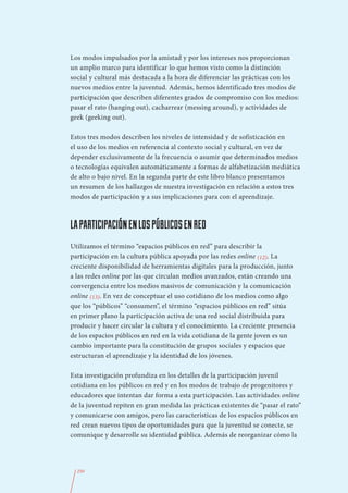 Los modos impulsados por la amistad y por los intereses nos proporcionan
un amplio marco para identificar lo que hemos visto como la distinción
social y cultural más destacada a la hora de diferenciar las prácticas con los
nuevos medios entre la juventud. Además, hemos identificado tres modos de
participación que describen diferentes grados de compromiso con los medios:
pasar el rato (hanging out), cacharrear (messing around), y actividades de
geek (geeking out).

Estos tres modos describen los niveles de intensidad y de sofisticación en
el uso de los medios en referencia al contexto social y cultural, en vez de
depender exclusivamente de la frecuencia o asumir que determinados medios
o tecnologías equivalen automáticamente a formas de alfabetización mediática
de alto o bajo nivel. En la segunda parte de este libro blanco presentamos
un resumen de los hallazgos de nuestra investigación en relación a estos tres
modos de participación y a sus implicaciones para con el aprendizaje.



LA PARTICIPACIÓN EN LOS PÚBLICOS EN RED
Utilizamos el término “espacios públicos en red” para describir la
participación en la cultura pública apoyada por las redes online (12). La
creciente disponibilidad de herramientas digitales para la producción, junto
a las redes online por las que circulan medios avanzados, están creando una
convergencia entre los medios masivos de comunicación y la comunicación
online (13). En vez de conceptuar el uso cotidiano de los medios como algo
que los “públicos” “consumen”, el término “espacios públicos en red” sitúa
en primer plano la participación activa de una red social distribuida para
producir y hacer circular la cultura y el conocimiento. La creciente presencia
de los espacios públicos en red en la vida cotidiana de la gente joven es un
cambio importante para la constitución de grupos sociales y espacios que
estructuran el aprendizaje y la identidad de los jóvenes.

Esta investigación profundiza en los detalles de la participación juvenil
cotidiana en los públicos en red y en los modos de trabajo de progenitores y
educadores que intentan dar forma a esta participación. Las actividades online
de la juventud repiten en gran medida las prácticas existentes de “pasar el rato”
y comunicarse con amigos, pero las características de los espacios públicos en
red crean nuevos tipos de oportunidades para que la juventud se conecte, se
comunique y desarrolle su identidad pública. Además de reorganizar cómo la




  250
 