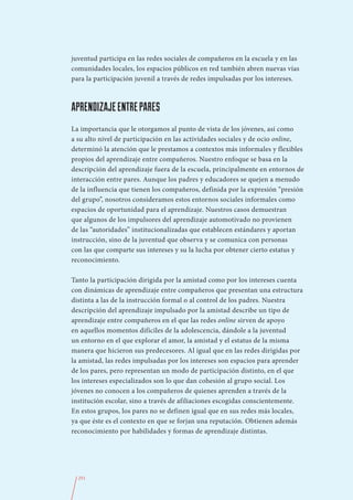 juventud participa en las redes sociales de compañeros en la escuela y en las
comunidades locales, los espacios públicos en red también abren nuevas vías
para la participación juvenil a través de redes impulsadas por los intereses.



APRENDIZAJE ENTRE PARES
La importancia que le otorgamos al punto de vista de los jóvenes, así como
a su alto nivel de participación en las actividades sociales y de ocio online,
determinó la atención que le prestamos a contextos más informales y flexibles
propios del aprendizaje entre compañeros. Nuestro enfoque se basa en la
descripción del aprendizaje fuera de la escuela, principalmente en entornos de
interacción entre pares. Aunque los padres y educadores se quejen a menudo
de la influencia que tienen los compañeros, definida por la expresión “presión
del grupo”, nosotros consideramos estos entornos sociales informales como
espacios de oportunidad para el aprendizaje. Nuestros casos demuestran
que algunos de los impulsores del aprendizaje automotivado no provienen
de las “autoridades” institucionalizadas que establecen estándares y aportan
instrucción, sino de la juventud que observa y se comunica con personas
con las que comparte sus intereses y su la lucha por obtener cierto estatus y
reconocimiento.

Tanto la participación dirigida por la amistad como por los intereses cuenta
con dinámicas de aprendizaje entre compañeros que presentan una estructura
distinta a las de la instrucción formal o al control de los padres. Nuestra
descripción del aprendizaje impulsado por la amistad describe un tipo de
aprendizaje entre compañeros en el que las redes online sirven de apoyo
en aquellos momentos difíciles de la adolescencia, dándole a la juventud
un entorno en el que explorar el amor, la amistad y el estatus de la misma
manera que hicieron sus predecesores. Al igual que en las redes dirigidas por
la amistad, las redes impulsadas por los intereses son espacios para aprender
de los pares, pero representan un modo de participación distinto, en el que
los intereses especializados son lo que dan cohesión al grupo social. Los
jóvenes no conocen a los compañeros de quienes aprenden a través de la
institución escolar, sino a través de afiliaciones escogidas conscientemente.
En estos grupos, los pares no se definen igual que en sus redes más locales,
ya que éste es el contexto en que se forjan una reputación. Obtienen además
reconocimiento por habilidades y formas de aprendizaje distintas.




  251
 