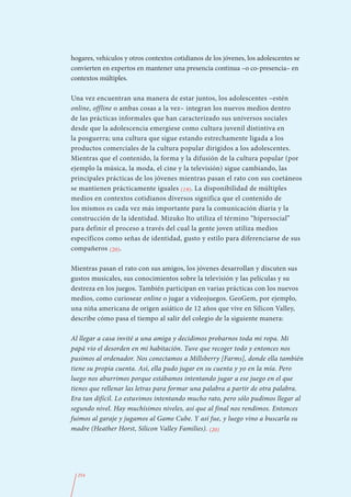 hogares, vehículos y otros contextos cotidianos de los jóvenes, los adolescentes se
convierten en expertos en mantener una presencia continua –o co-presencia– en
contextos múltiples.

Una vez encuentran una manera de estar juntos, los adolescentes –estén
online, offline o ambas cosas a la vez– integran los nuevos medios dentro
de las prácticas informales que han caracterizado sus universos sociales
desde que la adolescencia emergiese como cultura juvenil distintiva en
la posguerra; una cultura que sigue estando estrechamente ligada a los
productos comerciales de la cultura popular dirigidos a los adolescentes.
Mientras que el contenido, la forma y la difusión de la cultura popular (por
ejemplo la música, la moda, el cine y la televisión) sigue cambiando, las
principales prácticas de los jóvenes mientras pasan el rato con sus coetáneos
se mantienen prácticamente iguales (19). La disponibilidad de múltiples
medios en contextos cotidianos diversos significa que el contenido de
los mismos es cada vez más importante para la comunicación diaria y la
construcción de la identidad. Mizuko Ito utiliza el término “hipersocial”
para definir el proceso a través del cual la gente joven utiliza medios
específicos como señas de identidad, gusto y estilo para diferenciarse de sus
compañeros (20).

Mientras pasan el rato con sus amigos, los jóvenes desarrollan y discuten sus
gustos musicales, sus conocimientos sobre la televisión y las películas y su
destreza en los juegos. También participan en varias prácticas con los nuevos
medios, como curiosear online o jugar a videojuegos. GeoGem, por ejemplo,
una niña americana de origen asiático de 12 años que vive en Silicon Valley,
describe cómo pasa el tiempo al salir del colegio de la siguiente manera:

Al llegar a casa invité a una amiga y decidimos probarnos toda mi ropa. Mi
papá vio el desorden en mi habitación. Tuve que recoger todo y entonces nos
pusimos al ordenador. Nos conectamos a Millsberry [Farms], donde ella también
tiene su propia cuenta. Así, ella pudo jugar en su cuenta y yo en la mía. Pero
luego nos aburrimos porque estábamos intentando jugar a ese juego en el que
tienes que rellenar las letras para formar una palabra a partir de otra palabra.
Era tan difícil. Lo estuvimos intentando mucho rato, pero sólo pudimos llegar al
segundo nivel. Hay muchísimos niveles, así que al final nos rendimos. Entonces
fuimos al garaje y jugamos al Game Cube. Y así fue, y luego vino a buscarla su
madre (Heather Horst, Silicon Valley Families). (20)




  254
 