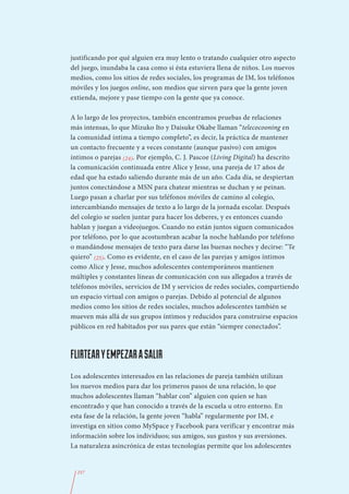 justificando por qué alguien era muy lento o tratando cualquier otro aspecto
del juego, inundaba la casa como si ésta estuviera llena de niños. Los nuevos
medios, como los sitios de redes sociales, los programas de IM, los teléfonos
móviles y los juegos online, son medios que sirven para que la gente joven
extienda, mejore y pase tiempo con la gente que ya conoce.

A lo largo de los proyectos, también encontramos pruebas de relaciones
más intensas, lo que Mizuko Ito y Daisuke Okabe llaman “telecocooning en
la comunidad íntima a tiempo completo”, es decir, la práctica de mantener
un contacto frecuente y a veces constante (aunque pasivo) con amigos
íntimos o parejas (24). Por ejemplo, C. J. Pascoe (Living Digital) ha descrito
la comunicación continuada entre Alice y Jesse, una pareja de 17 años de
edad que ha estado saliendo durante más de un año. Cada día, se despiertan
juntos conectándose a MSN para chatear mientras se duchan y se peinan.
Luego pasan a charlar por sus teléfonos móviles de camino al colegio,
intercambiando mensajes de texto a lo largo de la jornada escolar. Después
del colegio se suelen juntar para hacer los deberes, y es entonces cuando
hablan y juegan a videojuegos. Cuando no están juntos siguen comunicados
por teléfono, por lo que acostumbran acabar la noche hablando por teléfono
o mandándose mensajes de texto para darse las buenas noches y decirse: “Te
quiero” (25). Como es evidente, en el caso de las parejas y amigos íntimos
como Alice y Jesse, muchos adolescentes contemporáneos mantienen
múltiples y constantes líneas de comunicación con sus allegados a través de
teléfonos móviles, servicios de IM y servicios de redes sociales, compartiendo
un espacio virtual con amigos o parejas. Debido al potencial de algunos
medios como los sitios de redes sociales, muchos adolescentes también se
mueven más allá de sus grupos íntimos y reducidos para construirse espacios
públicos en red habitados por sus pares que están “siempre conectados”.



FLIRTEAR Y EMPEZAR A SALIR
Los adolescentes interesados en las relaciones de pareja también utilizan
los nuevos medios para dar los primeros pasos de una relación, lo que
muchos adolescentes llaman “hablar con” alguien con quien se han
encontrado y que han conocido a través de la escuela u otro entorno. En
esta fase de la relación, la gente joven “habla” regularmente por IM, e
investiga en sitios como MySpace y Facebook para verificar y encontrar más
información sobre los individuos; sus amigos, sus gustos y sus aversiones.
La naturaleza asincrónica de estas tecnologías permite que los adolescentes


  257
 