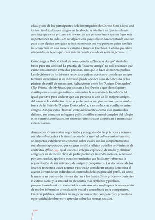 edad, y uno de los participantes de la investigación de Christo Sims (Rural and
Urban Youth), al hacer amigos en Facebook: se establece un tipo de relación
que hace que en tu próximo encuentro con esa persona ésta ocupe un lugar más
importante en tu vida... De ser alguien con quien sólo te has encontrado una vez
pasa a ser alguien con quien te has encontrado una vez pero con quien también
has conectado de una manera extraña a través de Facebook. Y ahora que estáis
conectados, os tenéis que tener más en cuenta cuando os veáis en persona.

Como sugiere Bob, el ritual de corresponder al “hacerse Amigo” sienta las
bases para una amistad. La práctica de “hacerse Amigo” no sólo reconoce que
existe una conexión entre dos personas, sino que lo hace de manera pública.
Las decisiones de los jóvenes respecto a quiénes aceptan y consideran amigos
también determinan si un individuo puede acceder o no al contenido de las
páginas de perfil de sus amigos. Aplicaciones como los “Amigos Destacados”
(Top Friends) de MySpace, que animan a los jóvenes a que identifiquen y
clasifiquen a sus amigos íntimos, aumentan la sensación de lo público. Al
igual que sirve para declarar que una persona es uno de los mejores amigos
del usuario, la exhibición de estas preferencias margina a otros que se quedan
fuera de las listas de “Amigos Destacados” y, a menudo, crea conflictos entre
amigos. Aunque estos “dramas” entre adolescentes, como ellos mismos los
definen, son comunes en lugares públicos offline como el comedor del colegio
o los centros comerciales, los sitios de redes sociales amplifican e intensifican
estas tensiones.

Aunque los jóvenes están negociando y renegociando las prácticas y normas
sociales subyacentes a la visualización de la amistad online constantemente,
se empieza a establecer un consenso sobre cuáles son los comportamientos
socialmente apropiados, que en gran medida reflejan aquellos provenientes de
contextos offline (30). Igual que en el colegio, el proceso de añadir y eliminar
amigos es un elemento clave de participación en las redes sociales, acentuado
por contraseñas, apodos y otras herramientas que facilitan y refuerzan la
segmentación de sus universos de amigos y compañeros. Las decisiones de los
jóvenes respecto a quién aceptan y por ende consideran amigos determina el
acceso directo de un individuo al contenido de las páginas del perfil, así como
la manera en que sus decisiones afectan a los demás. Estos procesos convierten
el estatus social y la amistad en elementos más explícitos y públicos,
proporcionando así una variedad de contextos más amplia para la observación
de modos informales de evaluación social y aprendizaje entre compañeros.
En otras palabras, visibiliza las negociaciones entre compañeros y presenta la
oportunidad de observar y aprender sobre las normas sociales.


  260
 