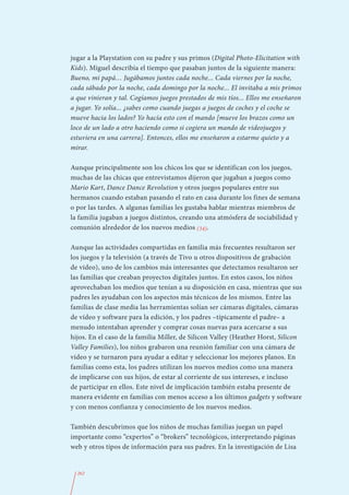 jugar a la Playstation con su padre y sus primos (Digital Photo-Elicitation with
Kids). Miguel describía el tiempo que pasaban juntos de la siguiente manera:
Bueno, mi papá… Jugábamos juntos cada noche... Cada viernes por la noche,
cada sábado por la noche, cada domingo por la noche... El invitaba a mis primos
a que vinieran y tal. Cogíamos juegos prestados de mis tíos... Ellos me enseñaron
a jugar. Yo solía... ¿sabes como cuando juegas a juegos de coches y el coche se
mueve hacia los lados? Yo hacía esto con el mando [mueve los brazos como un
loco de un lado a otro haciendo como si cogiera un mando de videojuegos y
estuviera en una carrera]. Entonces, ellos me enseñaron a estarme quieto y a
mirar.

Aunque principalmente son los chicos los que se identifican con los juegos,
muchas de las chicas que entrevistamos dijeron que jugaban a juegos como
Mario Kart, Dance Dance Revolution y otros juegos populares entre sus
hermanos cuando estaban pasando el rato en casa durante los fines de semana
o por las tardes. A algunas familias les gustaba hablar mientras miembros de
la familia jugaban a juegos distintos, creando una atmósfera de sociabilidad y
comunión alrededor de los nuevos medios (34).

Aunque las actividades compartidas en familia más frecuentes resultaron ser
los juegos y la televisión (a través de Tivo u otros dispositivos de grabación
de vídeo), uno de los cambios más interesantes que detectamos resultaron ser
las familias que creaban proyectos digitales juntos. En estos casos, los niños
aprovechaban los medios que tenían a su disposición en casa, mientras que sus
padres les ayudaban con los aspectos más técnicos de los mismos. Entre las
familias de clase media las herramientas solían ser cámaras digitales, cámaras
de vídeo y software para la edición, y los padres –típicamente el padre– a
menudo intentaban aprender y comprar cosas nuevas para acercarse a sus
hijos. En el caso de la familia Miller, de Silicon Valley (Heather Horst, Silicon
Valley Families), los niños grabaron una reunión familiar con una cámara de
vídeo y se turnaron para ayudar a editar y seleccionar los mejores planos. En
familias como esta, los padres utilizan los nuevos medios como una manera
de implicarse con sus hijos, de estar al corriente de sus intereses, e incluso
de participar en ellos. Este nivel de implicación también estaba presente de
manera evidente en familias con menos acceso a los últimos gadgets y software
y con menos confianza y conocimiento de los nuevos medios.

También descubrimos que los niños de muchas familias juegan un papel
importante como “expertos” o “brokers” tecnológicos, interpretando páginas
web y otros tipos de información para sus padres. En la investigación de Lisa


  262
 