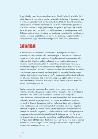 Tripp y Becky Herr-Stephenson (Los Angeles Middle Schools), Michelle, de 12
años, dice que le enseñó a su madre –una madre soltera de El Salvador– a usar
el ordenador, mandar mails y otras actividades. Michelle dice: “le enseñé a...
a veces quiere subir fotos de mi cámara a la Web, y se lo enseño, pero nunca
se acuerda, así que lo tengo que hacer yo. En general, yo hago la parte de las
fotos. Me gusta hacer las fotos” (35). A diferencia de la tensión generacional
de la que tanto se habla a través de los medios de comunicación populares, las
familias se juntan alrededor de los nuevos medios para compartir medios y
conocimientos, jugar y mantenerse implicados en las vidas de su familia.



CACHARREAR
A diferencia de la actividad de “pasar el rato”, donde prima el deseo de
mantener las conexiones sociales con los amigos, la actividad de “cacharrear”
representa el principio de una forma de implicación más intensa y centrada
en los medios. Mientras cacharrea, la gente joven empieza a interesarse y
centrarse en el funcionamiento y el contenido de la tecnología, enredando,
explorando y ampliando sus conocimientos. Algunas de las actividades que
identificamos como “cacharrear” incluyen curiosear, buscar información online,
experimentar, jugar y producir medios digitales. A menudo, el cacharrear es
una fase de transición entre “pasar el rato” y una participación más dirigida por
los intereses. Implica un tipo de experimentación y exploración de inversión
relativamente baja, donde los procesos de ensayo y error, o incluso de fracaso,
apenas tienen consecuencias.

Cacharrear con los nuevos medios requiere tener ciertos intereses y se
beneficia no sólo del acceso a recursos online y a recursos para la producción
de medios sino también de un contexto social en el que compartir
conocimientos e intereses acerca de estos mismos medios. Los medios online
y digitales son únicos para promover la exploración y el descubrimiento
personal. Si dispone de acceso a Internet y algo suscita su interés, la gente
joven puede curiosear online con facilidad. Como han observado Eagleton
y Dobler, Hargittai, Robinson y otros, el creciente acceso a la información
en espacios online ha empezado a transformar las actitudes de la gente joven
respecto a la disponibilidad y accesibilidad de información (36). Entre los
participantes de nuestro estudio que rellenaron el Digital Kids Questionnaire,
el 87 por ciento (284 jóvenes) dijo haber usado un buscador al menos una vez
por semana, desde Google, Yahoo! y Wikipedia hasta otras páginas web de
información más especializada (37).


  263
 