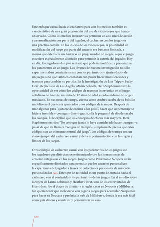 Este enfoque casual hacia el cacharreo para con los medios también es
característico de una gran proporción del uso de videojuegos que hemos
observado. Como los medios interactivos permiten un alto nivel de acción
y personalización por parte del jugador, el cacharreo con los juegos es
una práctica común. En los inicios de los videojuegos, la posibilidad de
modificación del juego por parte del usuario era bastante limitada, a
menos que éste fuera un hacker o un programador de juegos, o que el juego
estuviera especialmente diseñado para permitir la autoría del jugador. Hoy
en día, los jugadores dan por sentado que podrán modificar y personalizar
los parámetros de un juego. Los jóvenes de nuestra investigación no sólo
experimentaban constantemente con los parámetros y ajustes dados de
un juego, sino que también contaban con poder hacer modificaciones y
trampas para cambiar su partida. En la investigación de Lisa Tripp y Becky
Herr-Stephenson de Los Angeles Middle Schools, Herr-Stephenson tuvo la
oportunidad de ver cómo los códigos de trampas intervenían en el juego
cotidiano de Andrés, un niño de 12 años de edad estadounidense de origen
mexicano. En sus notas de campo, cuenta cómo Andrés sacaba de su bolsillo
un folio en el que tenía apuntados unos códigos de trampas. Después de
usar algunos para “quitarse de encima a los polis”, hacer que su personaje se
hiciera invisible y conseguir dinero gratis, ella le preguntó de dónde sacaba
los códigos. Él le explicó que los conseguía de chicos más mayores. Herr-
Stephenson escribe: “No creo que jamás lo haya considerado hacer trampas –a
pesar de que les llamara ‘códigos de trampa’–, simplemente piensa que estos
códigos son un elemento normal del juego”. Los códigos de trampa son un
claro ejemplo del cacharreo casual y de la experimentación con las reglas y
límites de los juegos.

Otro ejemplo de cacharreo casual con los parámetros de los juegos son
los jugadores que disfrutan experimentando con las herramientas de
creación integradas en los juegos. Juegos como Pokémon o Neopets están
específicamente diseñados para permitir que los usuarios personalicen
la experiencia del jugador a través de colecciones personales de mascotas
personalizadas (40). Este tipo de actividad es un punto de entrada hacia el
cacharreo con el contenido y los parámetros de los juegos. En el estudio sobre
Neopets de Laura Robinson y Heather Horst, uno de los entrevistados de
Horst describe el placer de diseñar y arreglar casas en Neopets y Millsberry.
No quería tener que molestarse con jugar a juegos para acumular Neopuntos
para hacer su Neocasa y prefería la web de Millsberry, donde le era más fácil
conseguir dinero y construir y personalizar su casa:




  268
 