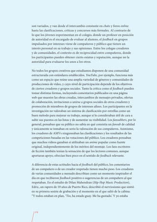 son variados, y van desde el intercambio constante en chats y foros online
hasta las clasificaciones, críticas y concursos más formales. Al contrario de
lo que los jóvenes experimentan en el colegio, donde un profesor en posición
de autoridad es el encargado de evaluar al alumno, el feedback en grupos
impulsados por intereses viene de compañeros y público que tienen un
interés personal en su trabajo y sus opiniones. Entre los colegas creadores
y de comunidades, el contexto es de reciprocidad entre compañeros, donde
los participantes pueden obtener cierto estatus y reputación, aunque no la
autoridad para evaluarse los unos a los otros.

No todos los grupos creativos que estudiamos disponen de una comunidad
estructurada con estándares establecidos. YouTube, por ejemplo, funciona más
como un espacio que reúne una amplia variedad de géneros y comunidades de
producciones de vídeo, y cuyo nivel de participación depende de los objetivos
de ciertos creadores y grupos sociales. Tanto la crítica como el feedback pueden
tomar distintas formas, incluyendo comentarios publicados en una página
web que muestre las obras creadas, intercambios de mensajes privados, ofertas
de colaboración, invitaciones a unirse a grupos sociales de otros creadores y
promoción de miembros de grupos de intereses afines. Los participantes en la
investigación no valoraban un sistema de clasificación por estrellas como un
buen método para mejorar su trabajo, aunque sí lo consideraban útil de cara a
subir sus puestos en las listas y de aumentar su visibilidad. Los fansubbers, por lo
general, pensaban que su público no sabía en qué consistía un fansub de calidad
y únicamente se tomaban en serio la valoración de sus compañeros. Asimismo,
los creadores de AMVs ninguneaban las clasificaciones y los resultados de las
competiciones basadas en las votaciones del público. Los creadores pensaban
que muchos vídeos ganaban si utilizaban un anime popular como fuente
original, independientemente de los méritos del montaje. Los fans escritores
de ficción también tenían la sensación de que los lectores comunes, aunque
aportaran apoyo, ofrecían bien poco en el sentido de feedback relevante.

A diferencia de estas actitudes hacia el feedback del público, los comentarios
de un compañero o de un creador respetado tienen mucho peso. Los creadores
de varias comunidades a menudo describían como un momento inspirador el
día en que recibieron feedback positivo o sugerencias de un compañero al que
respetaban. En el estudio de Dilan Mahendran (Hip-Hop Music Production),
Edric, un rapero de 19 años de Puerto Rico, describió el nerviosismo que sintió
en su primera sesión de grabación y el momento en el que salió de la cabina:
“Y todos estaban en plan, ‘Tío, ha estado guay. Me ha gustado.’ Y yo estaba




  278
 