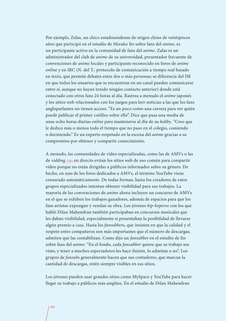 Por ejemplo, Zalas, un chico estadounidense de origen chino de veintipocos
años que participó en el estudio de Mizuko Ito sobre fans del anime, es
un participante activo en la comunidad de fans del anime. Zalas es un
administrador del club de anime de su universidad, presentador frecuente de
convenciones de anime locales y participante reconocido en foros de anime
online y en IRC (N. del T.: protocolo de comunicación a tiempo real basado
en texto, que permite debates entre dos o más personas; se diferencia del IM
en que todos los usuarios que se encuentran en un canal pueden comunicarse
entre sí, aunque no hayan tenido ningún contacto anterior) donde está
conectado con otros fans 24 horas al día. Rastrea a menudo el anime japonés
y los sitios web relacionados con los juegos para leer noticias a las que los fans
angloparlantes no tienen acceso. “Es un poco como una carrera para ver quién
puede publicar el primer cotilleo sobre ello”. Dice que pasa una media de
unas ocho horas diarias online para mantenerse al día de su hobby. “Creo que
le dedico más o menos todo el tiempo que no paso en el colegio, comiendo
o durmiendo.” Es un experto respetado en la escena del anime gracias a su
compromiso por obtener y compartir conocimiento.

A menudo, las comunidades de vídeo especializadas, como las de AMVs o las
de vidding (50) en directo evitan los sitios web de uso común para compartir
vídeo porque no están dirigidas a públicos informados sobre su género. De
hecho, en uno de los foros dedicados a AMVs, el término YouTube viene
censurado automáticamente. De todas formas, hasta los creadores de estos
grupos especializados intentan obtener visibilidad para sus trabajos. La
mayoría de las convenciones de anime ahora incluyen un concurso de AMVs
en el que se exhiben los trabajos ganadores, además de espacios para que los
fans artistas expongan y vendan su obra. Los jóvenes hip-hoperos con los que
habló Dilan Mahendran también participaban en concursos musicales que
les daban visibilidad, especialmente si presentaban la posibilidad de llevarse
algún premio a casa. Hasta los fansubbers, que insisten en que la calidad y el
respeto entre compañeros son más importantes que el número de descargas,
admiten que las contabilizan. Como dijo un fansubber en el estudio de Ito
sobre fans del anime: “En el fondo, cada fansubber quiere que su trabajo sea
visto, y tener a muchos espectadores les hace ilusión, lo admitan o no”. Los
grupos de fansubs generalmente hacen que sus contadores, que marcan la
cantidad de descargas, estén siempre visibles en sus sitios.

Los jóvenes pueden usar grandes sitios como MySpace y YouTube para hacer
llegar su trabajo a públicos más amplios. En el estudio de Dilan Mahendran




  280
 