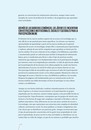 general, no caracterizan las instituciones educativas, aunque vimos varios
ejemplos de cursos de producción de medios y de progenitores que apoyaban
estas actividades.



ADEMÁS DE LAS BARRERAS ECONÓMICAS, LOS JÓVENES SE ENCUENTRAN
CON RESTRICCIONES INSTITUCIONALES, SOCIALES Y CULTURALES PARA LA
PARTICIPACIÓN ONLINE
El dominio de los nuevos medios requiere de un acceso a la tecnología que va
más allá de su uso puntual para tareas específicas. Los jóvenes con mayores
oportunidades de aprendizaje a partir de los nuevos medios por lo general
disponían de acceso a la tecnología, tiempo libre y autonomía para experimentar
y explorar, además de una red de compañeros que apoyaban su interés por los
nuevos medios. El acceso a Internet en los colegios y las bibliotecas, esporádico
y monitorizado, puede ser suficiente para facilitar la búsqueda de información
básica, pero es insuficiente para llevar a cabo el tipo de prácticas sociales
inmersivas que empiezan a ser fundamentales tanto en la participación dirigida
por intereses como en la impulsada por amistades. La falta de apreciación adulta
por la participación de los jóvenes en la cultura popular ha creado una barrera
adicional para el acceso a la red de los niños que no tienen Internet en casa.
Nos preocupa la falta de una política que reconozca el valor de la participación
juvenil en la comunicación social y en la cultura popular. Mientras los niños no
dispongan de acceso a Internet en casa y las bibliotecas públicas y las escuelas
bloqueen las páginas web fundamentales para su comunicación social, los
jóvenes tendrán una doble desventaja a la hora de participar en una cultura
común y sociabilizarse.

Aunque no nos hemos dedicado a analizar sistemáticamente ni la relación
entre el género y el estatus socioeconómico ni la participación en grupos
impulsados por los intereses, nuestro trabajo apunta a una previsible brecha en
la participación. Específicamente, constatamos que los grupos de interés muy
técnicos y las formas de juego más complejas a menudo se llevaban a cabo en
ámbitos masculinos. Estas diferencias no son una mera cuestión de acceso a
la tecnología, sino que representan una estructura más compleja de identidad
cultural y pertenencia social. En otras palabras, se tiende a estigmatizar más
a las chicas que se identifican con prácticas geeks. Aunque reconozcamos que
el tipo de participación característica de los geeks tiene propiedades de valor
para el aprendizaje, de poco servirá si estas actividades se identifican con un
estatus bajo en redes de amigos, ya que de esa manera es probable que muchos


  284
 