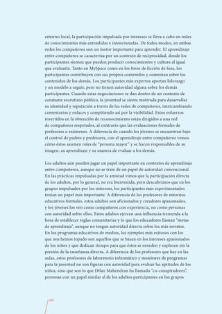 entorno local, la participación impulsada por intereses se lleva a cabo en redes
de conocimientos más extendidas e intencionadas. De todos modos, en ambas
redes los compañeros son un motor importante para aprender. El aprendizaje
entre compañeros se caracteriza por un contexto de reciprocidad, donde los
participantes sienten que pueden producir conocimientos y cultura al igual
que evaluarla. Tanto en MySpace como en los foros de ficción de fans, los
participantes contribuyen con sus propios contenidos y comentan sobre los
contenidos de los demás. Los participantes más expertos aportan liderazgo
y un modelo a seguir, pero no tienen autoridad alguna sobre los demás
participantes. Cuando estas negociaciones se dan dentro de un contexto de
constante escrutinio público, la juventud se siente motivada para desarrollar
su identidad y reputación a través de las redes de compañeros, intercambiando
comentarios y enlaces y compitiendo así por la visibilidad. Estos esfuerzos
invertidos en la obtención de reconocimiento están dirigidos a una red
de compañeros respetados, al contrario que las evaluaciones formales de
profesores o exámenes. A diferencia de cuando los jóvenes se encuentran bajo
el control de padres y profesores, con el aprendizaje entre compañeros vemos
cómo éstos asumen roles de “persona mayor” y se hacen responsables de su
imagen, su aprendizaje y su manera de evaluar a los demás.

Los adultos aún pueden jugar un papel importante en contextos de aprendizaje
entre compañeros, aunque no se trate de un papel de autoridad convencional.
En las prácticas impulsadas por la amistad vimos que la participación directa
de los adultos, por lo general, no era bienvenida, pero descubrimos que en los
grupos impulsados por los intereses, los participantes más experimentados
tenían un papel más importante. A diferencia de los profesores de entornos
educativos formales, estos adultos son aficionados y creadores apasionados,
y los jóvenes los ven como compañeros con experiencia, no como personas
con autoridad sobre ellos. Estos adultos ejercen una influencia tremenda a la
hora de establecer reglas comunitarias y lo que los educadores llaman “metas
de aprendizaje”, aunque no tengan autoridad directa sobre los más novatos.
En los programas educativos de medios, los ejemplos más exitosos con los
que nos hemos topado son aquellos que se basan en los intereses apasionados
de los niños y que dedican tiempo para que éstos se enreden y exploren sin la
presión de la enseñanza directa. A diferencia de los profesores que hay en las
aulas, estos profesores de laboratorio informático y monitores de programas
para la juventud no son figuras con autoridad para evaluar las aptitudes de los
niños, sino que son lo que Dilan Mahendran ha llamado “co-conspiradores”,
personas con un papel similar al de los adultos participantes en los grupos




  289
 