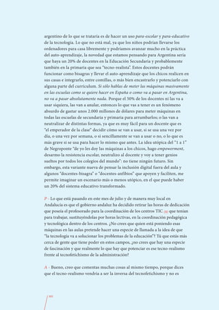 argentino de lo que se trataría es de hacer un uso para-escolar y para-educativo
de la tecnología. Lo que no está mal, ya que los niños podrían llevarse los
ordenadores para casa libremente y podríamos avanzar mucho en la práctica
del auto-aprendizaje, la novedad que estamos pensando para Argentina sería
que haya un 20% de docentes en la Educación Secundaria y probablemente
también en la primaria que sea “tecno-realista”. Estos docentes podrán
funcionar como bisagras y llevar el auto-aprendizaje que los chicos realicen en
sus casas e integrarlo, entre comillas, o más bien encastrarlo y potenciarlo con
alguna parte del currículum. Si sólo hablas de meter las máquinas masivamente
en las escuelas como se quiere hacer en España o como va a pasar en Argentina,
no va a pasar absolutamente nada. Porque el 50% de los docentes ni las va a
usar siquiera, las van a anular, entonces lo que vas a tener es un fenómeno
absurdo de gastar unos 2.000 millones de dólares para meter máquinas en
todas las escuelas de secundaria y primaria para arrumbarlos; o las van a
neutralizar de distintas formas, ya que es muy fácil para un docente que es
“el emperador de la clase” decidir cómo se van a usar, si se usa una vez por
día, o una vez por semana, o si sencillamente se van a usar o no, o lo que es
más grave si se usa para hacer lo mismo que antes. La idea utópica del “1 a 1”
de Negroponte “de yo les doy las máquinas a los chicos, hago empowerment,
desarmo la resistencia escolar, neutralizo al docente y voy a tener genios
sueltos por todos los colegios del mundo”: no tiene ningún futuro. Sin
embargo, esta variante nueva de pensar la inclusión digital fuera del aula y
algunos “docentes-bisagra” o “docentes-anfibios” que apoyen y faciliten, me
permite imaginar un escenario más o menos utópico, en el que puede haber
un 20% del sistema educativo transformado.

P - Lo que está pasando en este mes de julio y de manera muy local en
Andalucía es que el gobierno andaluz ha decidido retirar las horas de dedicación
que poseía el profesorado para la coordinación de los centros TIC (8) que tenían
para trabajar, sustituyéndolas por horas lectivas, en la coordinación pedagógica
y tecnológica dentro de los centros. ¿No crees que quien está poniendo esas
máquinas en las aulas pretende hacer una especie de llamada a la idea de que
“la tecnología va a solucionar los problemas de la educación”? Tú que estás más
cerca de gente que tiene poder en estos campos, ¿no crees que hay una especie
de fascinación y que realmente lo que hay que potenciar es ese tecno-realismo
frente al tecnofetichismo de la administración?

A - Bueno, creo que comentas muchas cosas al mismo tiempo, porque dices
que el tecno-realismo vendría a ser la inversa del tecnofetichismo y no es




  305
 