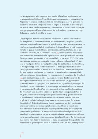 correcto porque es sólo un punto intermedio. Ahora bien ¿quiénes son los
verdaderos tecnofetichistas? Los fabricantes, por supuesto; es su negocio. En
Argentina ya se están vendiendo 700 mil portátiles por año, y el gobierno va
a comprar un millón, imagínate cómo se amplía el mercado, es evidente que
los beneficiarios son los empresarios y básicamente la alianza Intel, ya que por
más que pongas un Ubuntu físicamente los ordenadores van a tener un chip
de la marca Intel o de AMD a lo sumo.

Desde el punto de vista del fetichismo yo creo que se da una sensación de
derrota porque el sistema tradicional no funciona más, y se piensa que si le
metemos máquinas lo revivimos o lo revitalizamos, y aun así me parece que en
esta buena intencionalidad de tecnologizar el sistema lo que se está pasando
por alto es que en realidad lo que necesitamos dentro del sistema no es un
cambio de aptitudes, en el sentido de i-skills (9), sino un cambio de actitudes
y de plantearnos, dentro del aula, algunas de las cosas que nosotros hacemos
fuera que tienen que ver con la horizontalidad y el par a par (P2P). Por eso yo
hace cosa de unos meses comencé a pensar en lo que yo llamo las 6 “p” que
son: la p del periodismo, la p del político, la p del publicista, la p del profesor,
la p del printing y ahora también incluimos la de los poderosos financieros
(risas) que son todas las “p” asimétricas del broadcast. La crisis en el espacio
del aula no tiene mucho que ver con tener o no ordenadores, conectividad,
wifi, etc... sino que tiene más que ver con mantener el paradigma del broadcast
(10) con más fuerza que en otros lados, ya que se está dando una crisis del
paradigma del broadcast en casi todas estas profesiones “p”, y podríamos
extenderla a otras. La pregunta es si yo meto el 1 a 1 ¿cambio el paradigma del
broadcast? No necesariamente; si yo mantengo los coordinadores tic ¿cambio
el paradigma del broadcast? no necesariamente ¿cómo cambio el paradigma
del broadcast? Con maestros talentosos que los hay y son apenas el 1% o el
5%, pero ¿cómo extiendo ese porcentaje mínimo? No hay que ser muy sutil,
la escuela es una de las instituciones totales de las que hablaba Foucault,
la iglesia, la milicia, los hospitales y las escuelas forman parte del mismo
“cuadrilátero” de instituciones que fueron creadas con un fin y maximizan
una única variable que es su propia homeostasis, al final la escuela está
más interesada en mantenerse que en cualquier otra cosa y eso lo comparte
con todas las profesiones “p”. Entonces la discusión sobre el problema de la
tecnología oculta esto otro, porque si yo entiendo que metiendo tres millones
voy a renovar la escuela estoy suponiendo que el problema es dar herramientas
más nuevas para hacer lo mismo que se hacía ante; es muy “bonapartista” y si
en realidad lo que tengo que hacer es cambiar el clima del aula, la temperatura




  306
 