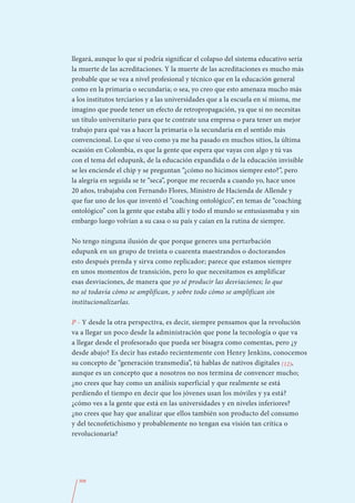 llegará, aunque lo que sí podría significar el colapso del sistema educativo sería
la muerte de las acreditaciones. Y la muerte de las acreditaciones es mucho más
probable que se vea a nivel profesional y técnico que en la educación general
como en la primaria o secundaria; o sea, yo creo que esto amenaza mucho más
a los institutos terciarios y a las universidades que a la escuela en sí misma, me
imagino que puede tener un efecto de retropropagación, ya que si no necesitas
un título universitario para que te contrate una empresa o para tener un mejor
trabajo para qué vas a hacer la primaria o la secundaria en el sentido más
convencional. Lo que sí veo como ya me ha pasado en muchos sitios, la última
ocasión en Colombia, es que la gente que espera que vayas con algo y tú vas
con el tema del edupunk, de la educación expandida o de la educación invisible
se les enciende el chip y se preguntan “¿cómo no hicimos siempre esto?”, pero
la alegría en seguida se te “seca”, porque me recuerda a cuando yo, hace unos
20 años, trabajaba con Fernando Flores, Ministro de Hacienda de Allende y
que fue uno de los que inventó el “coaching ontológico”, en temas de “coaching
ontológico” con la gente que estaba allí y todo el mundo se entusiasmaba y sin
embargo luego volvían a su casa o su país y caían en la rutina de siempre.

No tengo ninguna ilusión de que porque generes una perturbación
edupunk en un grupo de treinta o cuarenta maestrandos o doctorandos
esto después prenda y sirva como replicador; parece que estamos siempre
en unos momentos de transición, pero lo que necesitamos es amplificar
esas desviaciones, de manera que yo sé producir las desviaciones; lo que
no sé todavía cómo se amplifican, y sobre todo cómo se amplifican sin
institucionalizarlas.

P - Y desde la otra perspectiva, es decir, siempre pensamos que la revolución
va a llegar un poco desde la administración que pone la tecnología o que va
a llegar desde el profesorado que pueda ser bisagra como comentas, pero ¿y
desde abajo? Es decir has estado recientemente con Henry Jenkins, conocemos
su concepto de “generación transmedia”, tú hablas de nativos digitales (12),
aunque es un concepto que a nosotros no nos termina de convencer mucho;
¿no crees que hay como un análisis superficial y que realmente se está
perdiendo el tiempo en decir que los jóvenes usan los móviles y ya está?
¿cómo ves a la gente que está en las universidades y en niveles inferiores?
¿no crees que hay que analizar que ellos también son producto del consumo
y del tecnofetichismo y probablemente no tengan esa visión tan crítica o
revolucionaria?




  308
 