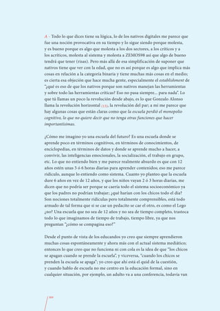 A - Todo lo que dices tiene su lógica, lo de los nativos digitales me parece que
fue una noción provocativa en su tiempo y lo sigue siendo porque molesta,
y es bueno porque es algo que molesta a los dos sectores, a los críticos y a
los acríticos, molesta al sistema y molesta a ZEMOS98 así que algo de bueno
tendrá que tener (risas). Pero más allá de esa simplificación de suponer que
nativos tiene que ver con la edad, que no es así porque es algo que implica más
cosas en relación a la categoría binaria y tiene muchas más cosas en el medio;
es cierta esa objeción que hace mucha gente, especialmente el establishment de
“¿qué es eso de que los nativos porque son nativos manejan las herramientas
y sobre todo las herramientas críticas? Eso no pasa siempre... para nada”. Lo
que tú llamas un poco la revolución desde abajo, es lo que Gonzalo Alonso
llama la revolución horizontal (13), la revolución del par; a mí me parece que
hay algunas cosas que están claras como que la escuela perdió el monopolio
cognitivo, lo que no quiere decir que no tenga otras funciones que hacer
importantísimas.

¿Cómo me imagino yo una escuela del futuro? Es una escuela donde se
aprende poco en términos cognitivos, en términos de conocimientos, de
enciclopedias, en términos de datos y donde se aprende mucho a hacer, a
convivir, las inteligencias emocionales, la socialización, el trabajo en grupo,
etc. Lo que no entiendo bien y me parece realmente absurdo es que con 12
años estén unas 5 ó 6 horas diarias para aprender contenidos; eso me parece
ridículo, aunque lo entiendo como sistema. Cuanto yo planteo que la escuela
dure 6 años en vez de 12 años, y que los niños vayan 2 ó 3 horas diarias, me
dicen que no podría ser porque se caería todo el sistema socioeconómico ya
que los padres no podrían trabajar; ¿qué harían con los chicos todo el día?
Son nociones totalmente ridículas pero totalmente comprensibles, está todo
armado de tal forma que si se cae un pedacito se cae el otro, es como el Lego
¿no? Una escuela que no sea de 12 años y no sea de tiempo completo, trastoca
todo lo que imaginamos de tiempo de trabajo, tiempo libre, ya que nos
preguntan “¿cómo se compagina eso?”

Desde el punto de vista de los educandos yo creo que siempre aprendieron
muchas cosas espontáneamente y ahora más con el actual sistema mediático;
entonces lo que creo que no funciona ni con cola es la idea de que “los chicos
se apagan cuando se prende la escuela”, y viceversa, “cuando los chicos se
prenden la escuela se apaga”; yo creo que ahí está el quid de la cuestión,
y cuando hablo de escuela no me centro en la educación formal, sino en
cualquier situación, por ejemplo, un adulto va a una conferencia, todavía van




  309
 