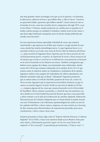 aún más grandes: meter tecnología a los que ya no la quieren, o la detestan,
la aborrecen; callarnos la boca y que hablen ellos, y ellos te dicen: “nosotros
no queremos hablar, queremos que hablen ustedes”, (risas) entonces esto es
el mundo al revés, como las revueltas de los campesinos del siglo XVI; o por
el otro flanco “sí bueno, ustedes proponen un cambio pero se quedan en el
medio camino porque en realidad el verdadero cambio sería no dar clases o
que fuera algo totalmente anarquista, pero al mismo tiempo pidiendo que
ustedes sean docentes”.

En esta experiencia hemos aprendido infinidad de cosas, que estamos
sintetizando y que aparecen en el libro que resume y recoge muchas de esas
cosas, donde hay mucha metodología nueva. Lo que logramos hacer es re-
encender el deseo en el aula, esas cosas de Ferrés sobre la Industria del Deseo
(20), pues nosotros lo logramos hacer, logramos que los chicos pasaran de una
actitud puramente pasiva, receptiva, de repetición de textos a hacer proyectos de
tal manera que el aula se convirtió en un laboratorio, esos proyectos se hicieron
en la red en Facebook en los últimos seis meses. También conseguimos que
hubiera unos equipos de trabajo con entramados muy sofisticados, donde
somos 40 ó 50 los que estamos trabajando en la cátedra, de los 10 ó 15 que
éramos antes; la mayoría suelen ser estudiantes o exalumnos de la cátedra,
logramos realizar unos equipos de realizadores de vídeos espontáneos, sin
haberles enseñado nada que se llama “videopunk”, logramos productos
que se suben todos a la web de YouTube; pasamos de tener 26, a tener 42,
58 en un año, logramos que la experiencia trascendiera fronteras ya que se
conoce en mucho lugares; Vicente Verdú en una nota el sábado en El País
(21) compara algunas de las cosas que estamos haciendo con la Universidad
de Standford. Ahora estamos avanzando, y a final de mes nos juntamos con
otra cátedra en la Universidad Nacional de Rosario que hace cosas parecidas
y ahora estamos con la idea de la federación de cátedras edupunk, Federación
Iberoamericana de Cátedras Edupunk para ver hasta dónde se puede avanzar
con esto. El basamento y las reflexiones epistemológicas las tenéis en uno de
los capítulos del libro y ahora vamos a empezar con una versión en e-learning
de diez semanas para dinamizadores de experiencias parecidas, para sacar
conclusiones y volver a hacer otras cosas.

Estamos pensando en hacer algo como el “Espacio-Red de Prácticas y Culturas
Digitales” de la UNIA, o hacer una maestría desde acá en Buenos Aires para
estos temas, y básicamente queremos seguir con las tres cosas básicas del
edupunk: el “do it yourself ”, el aprendizaje personalizado y “el hacer cosas”. Y




  312
 