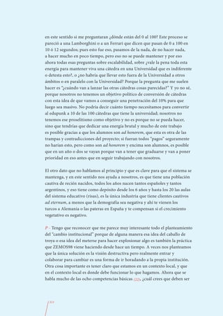 en este sentido si me preguntaran ¿dónde están del 0 al 100? Este proceso se
pareció a una Lamborghini o a un Ferrari que dicen que pasan de 0 a 100 en
10 ó 12 segundos; pues esto fue eso, pasamos de la nada, de no hacer nada,
a hacer mucho en poco tiempo, pero eso no se puede mantener y por eso
ahora todas esas preguntas sobre escalabilidad, sobre ¿vale la pena toda esta
energía para mantener viva una cátedra en una Universidad que es indiferente
o detesta esto?, o ¿no habría que llevar esto fuera de la Universidad a otros
ámbitos o en paralelo con la Universidad? Porque la pregunta que me suelen
hacer es “¿cuándo van a lanzar las otras cátedras cosas parecidas?” Y yo no sé,
porque nosotros no tenemos un objetivo político de conversión de cátedras
con esta idea de que vamos a conseguir una penetración del 10% para que
luego sea masivo. No podría decir cuánto tiempo necesitamos para convertir
al edupunk a 10 de las 100 cátedras que tiene la universidad; nosotros no
tenemos ese proselitismo como objetivo y no es porque no se pueda hacer,
sino que tendrías que dedicar una energía brutal y mucho de este trabajo
es posible gracias a que los alumnos son ad honorem, que esta es otra de las
trampas y contradicciones del proyecto; si fueran todos “pagos” seguramente
no harían esto, pero como son ad honorem y encima son alumnos, es posible
que en un año o dos se vayan porque van a tener que graduarse y van a poner
prioridad en eso antes que en seguir trabajando con nosotros.

El otro dato que no hablamos al principio y que es clave para que el sistema se
mantenga, y en este sentido nos ayuda a nosotros, es que tiene una población
cautiva de recién nacidos, todos los años nacen tantos españoles y tantos
argentinos, y eso tiene como depósito desde los 6 años y hasta los 20 las aulas
del sistema educativo (risas), es la única industria que tiene clientes cautivos
ad eternum, a menos que la demografía sea negativa y ahí te vienen los
turcos a Alemania o las pateras en España y te compensan si el crecimiento
vegetativo es negativo.

P - Tengo que reconocer que me parece muy interesante todo el planteamiento
del “cambio institucional” porque de alguna manera esa idea del caballo de
troya o esa idea del meterse para hacer explosionar algo es también la práctica
que ZEMOS98 viene haciendo desde hace un tiempo. A veces nos planteamos
que la única solución es la visión destructiva pero realmente entrar y
colaborar para cambiar es una forma de ir horadando a la propia institución.
Otra cosa importante es tener claro que estamos en un contexto local, y que
en el contexto local es donde debe funcionar lo que hagamos. Ahora que se
habla mucho de las ocho competencias básicas (22), ¿cuál crees que deben ser




  313
 