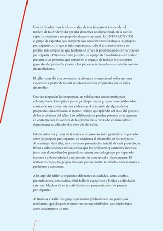 Uno de los objetivos fundamentales de este formato es trascender el
modelo de taller definido por una dinámica unidireccional, en la que los
expertos enseñan y un grupo de alumnos aprende. En INTERACTIVOS?
el grupo de expertos que comparte sus conocimientos incluye a los propios
participantes, y, lo que es más importante, todo el proceso se abre a un
público más amplio (al que también se ofrece la posibilidad de convertirse en
participante). Para hacer esto posible, un equipo de “mediadores culturales”
presenta a las personas que entran en el espacio de trabajo los conceptos
generales del proyecto, y pone a las personas interesadas en contacto con los
desarrolladores.

El taller parte de una convocatoria abierta e internacional sobre un tema
específico, a partir de la cual se seleccionan las propuestas que se van a
desarrollar.

Una vez aceptadas las propuestas, se publica otra convocatoria para
colaboradores. Cualquiera puede participar en un grupo como colaborador
aportando sus conocimientos e ideas en el desarrollo de alguna de las
propuestas seleccionadas, al mismo tiempo que aprende del resto del grupo y
de los profesores del taller. Los colaboradores pueden ponerse directamente
en contacto con los autores de las propuestas a través de un foro online o
simplemente acudiendo el primer día del taller.

Establecidos los grupos de trabajo en un proceso autorganizado y negociado
entre los propios participantes, se comienza el desarrollo de los proyectos.
Al comienzo del taller, tras una breve presentación inicial de cada proyecto, se
llevan a cabo sesiones críticas en las que los profesores y asistentes técnicos,
junto con el coordinador general, se reúnen con cada grupo por separado
(autores y colaboradores) para orientarles conceptual y técnicamente. El
resto del tiempo, los grupos trabajan por su cuenta, teniendo como asesores a
profesores y asistentes.

A lo largo del taller se organizan diferentes actividades, como charlas,
presentaciones, seminarios, mini-talleres específicos y fiestas y actividades
externas. Muchas de estas actividades son propuestas por los propios
participantes.

Al finalizar el taller los grupos presentan públicamente los prototipos
resultantes, que después se muestran en una exhibición que puede durar
aproximadamente un mes.


  331
 