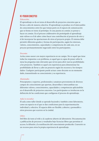 RE-PENSAR CONCEPTOS
Educación:
El aprendizaje se da en torno al desarrollo de proyectos concretos que se
llevan a cabo de manera colectiva. El aprendizaje se produce en el intercambio
de conocimientos entre los que toman parte en el espacio de comunicación
que se forma en torno al prototipo. Es una puesta en común; es pensar y
hacer en común. En el proceso colaborativo de prototipado el aprendizaje
más valioso es el de saber cómo hacer una contribución al proyecto de otro y
el de incorporar las aportaciones de otros al proyecto propio. El sistema debe
permitir diferentes grados y formas de participación, según los intereses,
valores, conocimientos, capacidades y competencias de cada uno, en un
proceso permanentemente negociado entre los participantes.

Docente:
Actúa como asesor con mayor experiencia en un campo. No es aquel que tiene
todas las respuestas a un problema, es aquel que es capaz de poner sobre la
mesa las preguntas más relevantes que sirven para abrir nuevas posibilidades
a los proyectos. También es aquel con experiencia para dimensionar las
posibilidades de llevar a cabo un proyecto según los recursos y los tiempos
dados. Cualquier participante puede actuar como docente en un momento
dado, transmitiendo su conocimiento y su experiencia.

Alumnado:
Principiantes y expertos, profesionales y amateurs provenientes de diversos
campos de conocimiento que aportan, desarrollan e intercambian sus
diferentes valores, conocimientos, capacidades y competencias aplicándolas
en el desarrollo de proyectos concretos. Los participantes se involucran en la
definición de las condiciones que configuran el proceso de aprendizaje.

Aula (o escuela):
El aula como taller donde se aprende haciendo y también como laboratorio,
como un espacio en el que se dan condiciones para la experimentación
individual y colectiva. El espacio debe ser flexible y abierto y permeable a
otros procesos que ocurren en la ciudad.

Libro:
Del libro de texto al wiki y al cuaderno abierto de laboratorio. Documentación
y publicación de procesos y resultados bajo licencias libres que permitan el
acceso, la difusión y la reutilización del conocimiento producido. Convertir en
un recurso para otros la propia experiencia de aprendizaje.


  332
 
