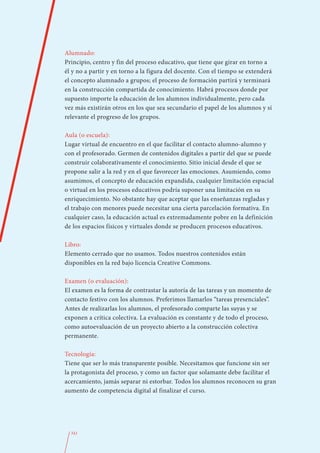 Alumnado:
Principio, centro y fin del proceso educativo, que tiene que girar en torno a
él y no a partir y en torno a la figura del docente. Con el tiempo se extenderá
el concepto alumnado a grupos; el proceso de formación partirá y terminará
en la construcción compartida de conocimiento. Habrá procesos donde por
supuesto importe la educación de los alumnos individualmente, pero cada
vez más existirán otros en los que sea secundario el papel de los alumnos y sí
relevante el progreso de los grupos.

Aula (o escuela):
Lugar virtual de encuentro en el que facilitar el contacto alumno-alumno y
con el profesorado. Germen de contenidos digitales a partir del que se puede
construir colaborativamente el conocimiento. Sitio inicial desde el que se
propone salir a la red y en el que favorecer las emociones. Asumiendo, como
asumimos, el concepto de educación expandida, cualquier limitación espacial
o virtual en los procesos educativos podría suponer una limitación en su
enriquecimiento. No obstante hay que aceptar que las enseñanzas regladas y
el trabajo con menores puede necesitar una cierta parcelación formativa. En
cualquier caso, la educación actual es extremadamente pobre en la definición
de los espacios físicos y virtuales donde se producen procesos educativos.

Libro:
Elemento cerrado que no usamos. Todos nuestros contenidos están
disponibles en la red bajo licencia Creative Commons.

Examen (o evaluación):
El examen es la forma de contrastar la autoría de las tareas y un momento de
contacto festivo con los alumnos. Preferimos llamarlos “tareas presenciales”.
Antes de realizarlas los alumnos, el profesorado comparte las suyas y se
exponen a crítica colectiva. La evaluación es constante y de todo el proceso,
como autoevaluación de un proyecto abierto a la construcción colectiva
permanente.

Tecnología:
Tiene que ser lo más transparente posible. Necesitamos que funcione sin ser
la protagonista del proceso, y como un factor que solamante debe facilitar el
acercamiento, jamás separar ni estorbar. Todos los alumnos reconocen su gran
aumento de competencia digital al finalizar el curso.




  341
 