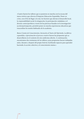 «Cuatro fueron los talleres que se pusieron en marcha con la excusa del
marco teórico que ofrecía el Simposio Educación Expandida. Poner en
crisis, con el fin de llegar a la raíz, los factores que afectan al desarrollo local,
la responsabilidad social, la integración, la participación ciudadana o el
devenir centro/periferia a través de las prácticas basadas en la investigación/
acción/participación, permitió poner en marcha experiencias educativas que
trascendían los modos habituales de la academia.

Banco Común de Conocimientos, Iniciación al Teatro del Oprimido, La fábrica
expandida y Aproximación al proceso creativo fueron las propuestas que se
desarrollaron en el contexto de esta undécima edición. A continuación,
encontramos dos resúmenes de los talleres cuyas propuestas fueron trabajadas
antes, durante y después del propio festival, facilitando espacios para aprender
haciendo, la acción colectiva y el conocimiento mutuo.»




  360
 