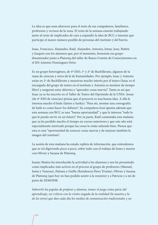 La idea es que sean altavoces para el resto de sus compañeros, familiares,
profesores y vecinos de la zona. El resto de la semana estarán trabajando
junto al resto de implicados de cara a expandir la idea de BCC e intentar que
participe el mayor número posible de personas del instituto y del barrio.

Isaac, Francisco, Alejandro, Raúl, Alejandro, Antonio, Jenny, Jessi, Rubén
y Joaquín son los alumnos que, por el momento, formarán ese grupo
dinamizador junto a Platoniq del taller de Banco Común de Conocimientos en
el IES Antonio Domínguez Ortiz.

Es un grupo heterogéneo, de 4º ESO, 1º y 2º de Bachillerato, algunos de la
rama de ciencias y otros de la de humanidades. Por ejemplo, Isaac y Antonio
están en 2º de Bachillerato y muestran mucho interés por el teatro (Isaac es el
encargado del grupo de teatro en el instituto y Antonio es monitor de tiempo
libre) y aseguran estar abiertos a “aprender cosas nuevas”. Tanto es así que
Isaac ya se ha inscrito en el Taller de Teatro del Oprimido de la UNIA. Jenny
(de 4º ESO de ciencias) piensa que el proyecto es una buena idea. A ella le
interesa mucho el baile (latino y funky): “Para mí, montar una coreografía
de baile es como hacer los deberes”. Su compañera Jessi apunta además que
esta semana con BCC es una “buena oportunidad” y que le interesa “todo lo
que le pueda servir en un futuro”. Por su parte, Raúl comentaba esta mañana
que ya ha perdido mucho el tiempo en cursos anteriores y que este año está
especialmente motivado porque las cosas le están saliendo bien. Piensa que
esta es una “oportunidad de conocer cosas nuevas y de mejorar también la
imagen del instituto”.

La sesión de esta mañana ha estado repleta de información, que entendemos
que se irá digiriendo poco a poco, sobre todo con el trabajo de lunes y martes
con Olivier y Susana de Platoniq.

Juanjo Muñoz ha introducido la actividad a los alumnos y nos ha presentado
como implicados más activos en el proceso al grupo de profesores (Manuel,
Inma y Vanessa), Paloma y Guille (Residencia Flora Tristán), Olivier y Susana
de Platoniq (que hoy no han podido asistir a la reunión) y a Patricia y a mí de
parte de ZEMOS98.

Subvertir los papeles de profesor y alumno, tomar el juego como parte del
aprendizaje, ser críticos con la visión sesgada de la realidad (la nuestra y la
de los otros) que dan cada día los medios de comunicación tradicionales y no




  363
 