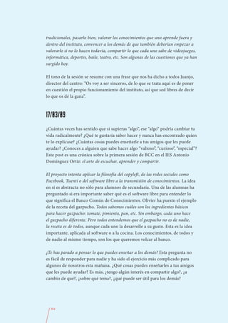 tradicionales, pasarlo bien, valorar los conocimientos que uno aprende fuera y
dentro del instituto, convencer a los demás de que también deberían empezar a
valorarlo si no lo hacen todavía, compartir lo que cada uno sabe de videojuegos,
informática, deportes, baile, teatro, etc. Son algunas de las cuestiones que ya han
surgido hoy.

El tono de la sesión se resume con una frase que nos ha dicho a todos Juanjo,
director del centro: “Os voy a ser sinceros, de lo que se trata aquí es de poner
en cuestión el propio funcionamiento del instituto, así que sed libres de decir
lo que os dé la gana”.



17/03/09
¿Cuántas veces has sentido que si supieras “algo”, ese “algo” podría cambiar tu
vida radicalmente? ¿Qué te gustaría saber hacer y nunca has encontrado quien
te lo explicase? ¿Cuántas cosas puedes enseñarle a tus amigos que les puede
ayudar? ¿Conoces a alguien que sabe hacer algo “valioso”, “curioso”, “especial”?
Este post es una crónica sobre la primera sesión de BCC en el IES Antonio
Domínguez Ortiz: el arte de escuchar, aprender y compartir.

El proyecto intenta aplicar la filosofía del copyleft, de las redes sociales como
Facebook, Tuenti o del software libre a la transmisión de conocimientos. La idea
en sí es abstracta no sólo para alumnos de secundaria. Una de las alumnas ha
preguntado si era importante saber qué es el software libre para entender lo
que significa el Banco Común de Conocimientos. Olivier ha puesto el ejemplo
de la receta del gazpacho. Todos sabemos cuáles son los ingredientes básicos
para hacer gazpacho: tomate, pimiento, pan, etc. Sin embargo, cada uno hace
el gazpacho diferente. Pero todos entendemos que el gazpacho no es de nadie,
la receta es de todos, aunque cada uno la desarrolle a su gusto. Esta es la idea
importante, aplicada al software o a la cocina. Los conocimientos, de todos y
de nadie al mismo tiempo, son los que queremos volcar al banco.

¿Te has parado a pensar lo que puedes enseñar a los demás? Esta pregunta no
es fácil de responder para nadie y ha sido el ejercicio más complicado para
algunos de nosotros esta mañana. ¿Qué cosas puedes enseñarles a tus amigos
que les puede ayudar? Es más, ¿tengo algún interés en compartir algo?, ¿a
cambio de qué?, ¿sobre qué tema?, ¿qué puede ser útil para los demás?




  364
 