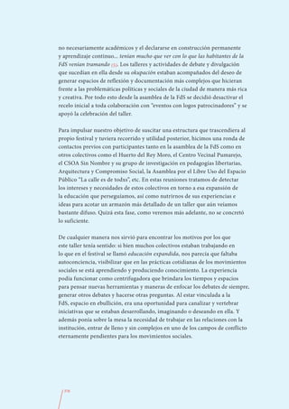no necesariamente académicos y el declararse en construcción permanente
y aprendizaje continuo... tenían mucho que ver con lo que las habitantes de la
FdS venían tramando (5). Los talleres y actividades de debate y divulgación
que sucedían en ella desde su okupación estaban acompañados del deseo de
generar espacios de reflexión y documentación más complejos que hicieran
frente a las problemáticas políticas y sociales de la ciudad de manera más rica
y creativa. Por todo esto desde la asamblea de la FdS se decidió desactivar el
recelo inicial a toda colaboración con “eventos con logos patrocinadores” y se
apoyó la celebración del taller.

Para impulsar nuestro objetivo de suscitar una estructura que trascendiera al
propio festival y tuviera recorrido y utilidad posterior, hicimos una ronda de
contactos previos con participantes tanto en la asamblea de la FdS como en
otros colectivos como el Huerto del Rey Moro, el Centro Vecinal Pumarejo,
el CSOA Sin Nombre y su grupo de investigación en pedagogías libertarias,
Arquitectura y Compromiso Social, la Asamblea por el Libre Uso del Espacio
Público “La calle es de todxs”, etc. En estas reuniones tratamos de detectar
los intereses y necesidades de estos colectivos en torno a esa expansión de
la educación que perseguíamos, así como nutrirnos de sus experiencias e
ideas para acotar un armazón más detallado de un taller que aún veíamos
bastante difuso. Quizá esta fase, como veremos más adelante, no se concretó
lo suficiente.

De cualquier manera nos sirvió para encontrar los motivos por los que
este taller tenía sentido: si bien muchos colectivos estaban trabajando en
lo que en el festival se llamó educación expandida, nos parecía que faltaba
autoconciencia, visibilizar que en las prácticas cotidianas de los movimientos
sociales se está aprendiendo y produciendo conocimiento. La experiencia
podía funcionar como centrifugadora que brindara los tiempos y espacios
para pensar nuevas herramientas y maneras de enfocar los debates de siempre,
generar otros debates y hacerse otras preguntas. Al estar vinculada a la
FdS, espacio en ebullición, era una oportunidad para canalizar y vertebrar
iniciativas que se estaban desarrollando, imaginando o deseando en ella. Y
además ponía sobre la mesa la necesidad de trabajar en las relaciones con la
institución, entrar de lleno y sin complejos en uno de los campos de conflicto
eternamente pendientes para los movimientos sociales.




  376
 