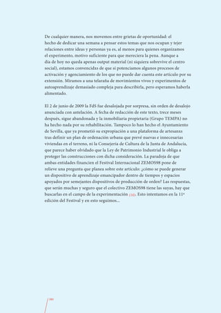 De cualquier manera, nos movemos entre grietas de oportunidad: el
hecho de dedicar una semana a pensar estos temas que nos ocupan y tejer
relaciones entre ideas y personas ya es, al menos para quienes organizamos
el experimento, motivo suficiente para que mereciera la pena. Aunque a
día de hoy no queda apenas output material (ni siquiera sobrevive el centro
social), estamos convencidxs de que sí potenciamos algunos procesos de
activación y agenciamiento de los que no puede dar cuenta este artículo por su
extensión. Miramos a una telaraña de movimientos vivos y experimentos de
autoaprendizaje demasiado compleja para describirla, pero esperamos haberla
alimentado.

El 2 de junio de 2009 la FdS fue desalojada por sorpresa, sin orden de desalojo
anunciada con antelación. A fecha de redacción de este texto, trece meses
después, sigue abandonada y la inmobiliaria propietaria (Grupo TEMPA) no
ha hecho nada por su rehabilitación. Tampoco lo han hecho el Ayuntamiento
de Sevilla, que ya prometió su expropiación a una plataforma de artesanxs
tras definir un plan de ordenación urbana que prevé nuevas e innecesarias
viviendas en el terreno, ni la Consejería de Cultura de la Junta de Andalucía,
que parece haber olvidado que la Ley de Patrimonio Industrial le obliga a
proteger las construcciones con dicha consideración. La paradoja de que
ambas entidades financien el Festival Internacional ZEMOS98 pone de
relieve una pregunta que planea sobre este artículo: ¿cómo se puede generar
un dispositivo de aprendizaje emancipador dentro de tiempos y espacios
apoyados por semejantes dispositivos de producción de orden? Las respuestas,
que serán muchas y seguro que el colectivo ZEMOS98 tiene las suyas, hay que
buscarlas en el campo de la experimentación (10). Esto intentamos en la 11ª
edición del Festival y en esto seguimos...




  380
 
