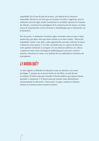 expandida? En el caso de que los tuviera...¿no dejaría de ser entonces
expandida? Quizás no sea más que un término evocador y sugerente, pero lo
realmente esencial sigue siendo transformar la sociedad, repensar los sistemas
de relación, cuestionar los paradigmas de la comunicación de masas y no dejar
nunca de experimentar con los formatos y metodologías que se relacionan con
lo formativo.

Por otra parte, si realmente el término sigue creciendo como en estos 2 años,
quizás haya que dejar claro que ahora mismo es un bien común. “Educación
expandida” remite a una idea y cada organización, persona, colectivo la activa
o desactiva como quiere. Y en todo caso habrá que ser capaces de discernir
entre quiénes realmente se acerquen a él con intereses políticos y/o críticos
y quienes lo usen como estrategia de márketing para acercarse a nuevos
usuarios. Nosotros no vamos a ser policías de esa ambivalencia intrínseca de
la propuesta.



¿Y AHORA QUÉ?
Lo más urgente es defender lo educativo como un derecho y no como
privilegio. Y aunque eso se da por hecho en este libro, no está de mas
recordarlo. El futuro pasa por entender el hecho político que supone educar,
aprender y comunicar. Y el futuro pasa por pensar cómo desbordamos
continuamente la educación. Cómo poner en jaque continuo al sistema.
Incluso si el sistema somos nosotros mismos.




  43
 