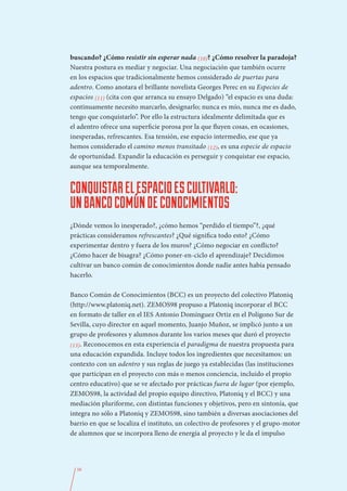 buscando? ¿Cómo resistir sin esperar nada (10)? ¿Cómo resolver la paradoja?
Nuestra postura es mediar y negociar. Una negociación que también ocurre
en los espacios que tradicionalmente hemos considerado de puertas para
adentro. Como anotara el brillante novelista Georges Perec en su Especies de
espacios (11) (cita con que arranca su ensayo Delgado) “el espacio es una duda:
continuamente necesito marcarlo, designarlo; nunca es mío, nunca me es dado,
tengo que conquistarlo”. Por ello la estructura idealmente delimitada que es
el adentro ofrece una superficie porosa por la que fluyen cosas, en ocasiones,
inesperadas, refrescantes. Esa tensión, ese espacio intermedio, ese que ya
hemos considerado el camino menos transitado (12), es una especie de espacio
de oportunidad. Expandir la educación es perseguir y conquistar ese espacio,
aunque sea temporalmente.


CONQUISTAR EL ESPACIO ES CULTIVARLO:
UN BANCO COMÚN DE CONOCIMIENTOS
¿Dónde vemos lo inesperado?, ¿cómo hemos “perdido el tiempo”?, ¿qué
prácticas consideramos refrescantes? ¿Qué significa todo esto? ¿Cómo
experimentar dentro y fuera de los muros? ¿Cómo negociar en conflicto?
¿Cómo hacer de bisagra? ¿Cómo poner-en-ciclo el aprendizaje? Decidimos
cultivar un banco común de conocimientos donde nadie antes había pensado
hacerlo.

Banco Común de Conocimientos (BCC) es un proyecto del colectivo Platoniq
(http://www.platoniq.net). ZEMOS98 propuso a Platoniq incorporar el BCC
en formato de taller en el IES Antonio Domínguez Ortiz en el Polígono Sur de
Sevilla, cuyo director en aquel momento, Juanjo Muñoz, se implicó junto a un
grupo de profesores y alumnos durante los varios meses que duró el proyecto
(13). Reconocemos en esta experiencia el paradigma de nuestra propuesta para
una educación expandida. Incluye todos los ingredientes que necesitamos: un
contexto con un adentro y sus reglas de juego ya establecidas (las instituciones
que participan en el proyecto con más o menos conciencia, incluido el propio
centro educativo) que se ve afectado por prácticas fuera de lugar (por ejemplo,
ZEMOS98, la actividad del propio equipo directivo, Platoniq y el BCC) y una
mediación pluriforme, con distintas funciones y objetivos, pero en sintonía, que
integra no sólo a Platoniq y ZEMOS98, sino también a diversas asociaciones del
barrio en que se localiza el instituto, un colectivo de profesores y el grupo-motor
de alumnos que se incorpora lleno de energía al proyecto y le da el impulso




  56
 
