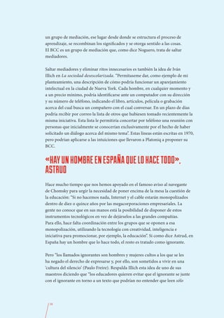 un grupo de mediación, ese lugar desde donde se estructura el proceso de
aprendizaje, se recombinan los significados y se otorga sentido a las cosas.
El BCC es un grupo de mediación que, como dice Noguero, trata de saltar
mediadores.

Saltar mediadores y eliminar ritos innecesarios es también la idea de Iván
Illich en La sociedad desescolarizada. “Permítaseme dar, como ejemplo de mi
planteamiento, una descripción de cómo podría funcionar un aparejamiento
intelectual en la ciudad de Nueva York. Cada hombre, en cualquier momento y
a un precio mínimo, podría identificarse ante un computador con su dirección
y su número de teléfono, indicando el libro, artículos, película o grabación
acerca del cual busca un compañero con el cual conversar. En un plazo de días
podría recibir por correo la lista de otros que hubiesen tomado recientemente la
misma iniciativa. Esta lista le permitiría concertar por teléfono una reunión con
personas que inicialmente se conocerían exclusivamente por el hecho de haber
solicitado un diálogo acerca del mismo tema”. Estas líneas están escritas en 1970,
pero podrían aplicarse a las intuiciones que llevaron a Platoniq a proponer su
BCC.


«HAY UN HOMBRE EN ESPAÑA QUE LO HACE TODO»,
ASTRUD
Hace mucho tiempo que nos hemos apoyado en el famoso aviso al navegante
de Chomsky para urgir la necesidad de poner encima de la mesa la cuestión de
la educación: “Si no hacemos nada, Internet y el cable estarán monopolizados
dentro de diez o quince años por las megacorporaciones empresariales. La
gente no conoce que en sus manos está la posibilidad de disponer de estos
instrumentos tecnológicos en vez de dejárselos a las grandes compañías.
Para ello, hace falta coordinación entre los grupos que se oponen a esa
monopolización, utilizando la tecnología con creatividad, inteligencia e
iniciativa para promocionar, por ejemplo, la educación”. Si como dice Astrud, en
España hay un hombre que lo hace todo, el resto es tratado como ignorante.

Pero “los llamados ignorantes son hombres y mujeres cultos a los que se les
ha negado el derecho de expresarse y, por ello, son sometidos a vivir en una
‘cultura del silencio’ (Paulo Freire). Respalda Illich esta idea de uno de sus
maestros diciendo que “los educadores quieren evitar que el ignorante se junte
con el ignorante en torno a un texto que podrían no entender que leen sólo




  58
 