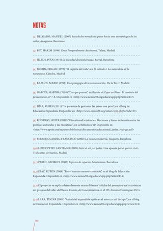 NOTAS
(1) DELGADO, MANUEL (2007) Sociedades movedizas: pasos hacia una antropología de las
calles, Anagrama, Barcelona
----------------------------------------------------------------
(2) BEY, HAKIM (1996) Zona Temporalmente Autónoma, Talasa, Madrid
----------------------------------------------------------------
(3) ILLICH, IVÁN (1975) La sociedad desescolarizada, Barral, Barcelona
----------------------------------------------------------------
(4) MORIN, EDGAR (1993) “El espíritu del valle”, en El método I. La naturaleza de la
naturaleza, Cátedra, Madrid
----------------------------------------------------------------
(5) KAPLÚN, MARIO (1998) Una pedagogía de la comunicación. De la Torre, Madrid
----------------------------------------------------------------
(6) GARCÉS, MARINA (2010) “Dar que pensar”, en Revista de Espai en Blanc: El combate del
pensamiento, nº 7-8. Disponible en <http://www.zemos98.org/eduex/spip.php?article147>
----------------------------------------------------------------
(7) DÍAZ, RUBÉN (2011) “La paradoja de gestionar las prisas con prisa”, en el blog de
Educación Expandida. Disponible en <http://www.zemos98.org/eduex/spip.php?article153>
----------------------------------------------------------------
(8) RODRIGO, JAVIER (2010) “Educational tendencies: Discursos y líneas de tensión entre las
políticas culturales y las educativas”, en la Biblioteca YP. Disponible en
<http://www.ypsite.net/recursos/biblioteca/documentos/educational_javier_rodrigo.pdf>
----------------------------------------------------------------
(9) FERRER GUARDIA, FRANCISCO (2002) La escuela moderna, Tusquets, Barcelona
----------------------------------------------------------------
(10) LÓPEZ PETIT, SANTIAGO (2009) Entre el ser y el poder. Una apuesta por el querer vivir,
Traficantes de Sueños, Madrid
----------------------------------------------------------------
(11) PEREC, GEORGES (2007) Especies de espacios, Montesinos, Barcelona
----------------------------------------------------------------
(12) DÍAZ, RUBÉN (2009) “Por el camino menos transitado”, en el blog de Educación
Expandida. Disponible en <http://www.zemos98.org/eduex/spip.php?article134>
----------------------------------------------------------------
(13) El proyecto se explica detenidamente en este libro en la ficha del proyecto y en las crónicas
del proceso del taller del Banco Común de Conocimientos en el IES Antonio Domínguez Ortiz
----------------------------------------------------------------
(14) LARA, TÍSCAR (2009) “Autoridad expandida: quién es el autor y cuál la copia”, en el blog
de Educación Expandida. Disponible en <http://www.zemos98.org/eduex/spip.php?article124>




  60
 