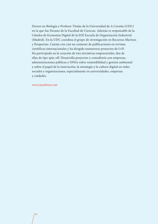 Doctor en Biología y Profesor Titular de la Universidad de A Coruña (UDC)
en la que fue Decano de la Facultad de Ciencias. Además es responsable de la
Cátedra de Economía Digital de la EOI Escuela de Organización Industrial
(Madrid). En la UDC coordina el grupo de investigación en Recursos Marinos
y Pesquerías. Cuenta con casi un centenar de publicaciones en revistas
científicas internacionales y ha dirigido numerosos proyectos de I+D.
Ha participado en la creación de tres iniciativas empresariales, dos de
ellas de tipo spin-off. Desarrolla proyectos y consultoría con empresas,
administraciones públicas y ONGs sobre sostenibilidad y gestión ambiental
y sobre el papel de la innovación, la estrategia y la cultura digital en redes
sociales y organizaciones, especialmente en universidades, empresas
y ciudades.

www.juanfreire.net




  68
 