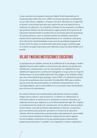 Como concluía el año pasado el proyecto Digital Youth financiado por la
Fundación MacArthur (Ito et al., 2009), los jóvenes aprenden socializándose
en sus redes físicas y digitales, y el mayor reto de la educación en el siglo XXI
es formar a esos jóvenes para que sean capaces de que esas experiencias se
traduzcan en educación. La sociedad se enfrenta en este momento a un dilema
que podemos ilustrar con dos alternativas: seguir ausente de los procesos de
educación informal donde se produce hoy ya una buena parte del aprendizaje
de nuestros jóvenes, o por el contrario asumir esa realidad y aprovechar
muchas de las experiencias que habitualmente no se consideran como parte
de la educación transformándolas en procesos de aprendizaje integrales de
primer nivel. Por tanto, las instituciones educativas juegan y podrían jugar
en el futuro un papel importante, pero diferente al que han desarrollado en el
pasado.



VIEJAS Y NUEVAS INSTITUCIONES EDUCATIVAS
La apropiación por amplios sectores de la población de la tecnología y medios
digitales ha provocado cambios en los procesos que afectan a la producción,
distribución, comunicación y uso de conocimiento. La viabilidad de estos
modelos de organización y producción emergentes es la que pone en riesgo de
obsolescencia a la universidad tradicional. Este peligro se ha señalado incluso
para una universidad de gran prestigio como el MIT, y la reflexión ha partido
de uno de sus profesores más conocidos (Gershenfeld, 2009) que considera
que los costes de educación pueden ser reducidos sustancialmente con la
tecnología digital y que la universidad ya no es necesaria como intermediaria
para el acceso al conocimiento.

En síntesis, Internet está transformando radicalmente nuestra sociedad.
Surgen nuevos valores y nuevas prácticas. Lo abierto, la colaboración, la
innovación radical, le meritocracia se convierten en nuevos referentes. Las
empresas tuvieron que adaptarse ya en la última década del siglo XX. Después
se transformaron los medios de comunicación. En los últimos años la política.
Francis Pisani, conocido periodista especializado en Internet, trazaba hace
poco esta historia para proponer que ahora es el turno de la educación.
Además sobre las instituciones convencionales (especialmente la universidad)
se ciernen serias amenazas en forma de competencia de nuevos agentes:
las universidades corporativas en las que grandes grupos empresariales
proporcionan formación “a medida” a sus empleados (y futuros empleados);




  72
 