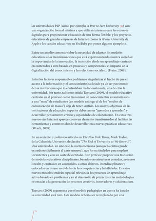 las universidades P2P (como por ejemplo la Peer to Peer University (3)) con
una organización formal mínima y que utilizan intensamente los recursos
digitales para proporcionar educación de una forma flexible; y los proyectos
educativos de grandes empresas de Internet (como la iTunes University de
Apple o los canales educativos en YouTube por poner algunos ejemplos).

Existe un amplio consenso sobre la necesidad de adaptar los modelos
educativos a las transformaciones que está experimentando nuestra sociedad:
la importancia de la innovación, la transición desde un aprendizaje centrado
en contenidos a otro basado en procesos y competencias, el impacto de la
digitalización del conocimiento y las relaciones sociales... (Freire, 2009).

Entre los factores responsables podríamos singularizar el hecho de que el
acceso a la información y el conocimiento ha dejado ya de ser patrimonio
de las instituciones que lo controlaban tradicionalmente, una de ellas la
universidad. Por tanto, tal como señala Tapscott (2009), el modelo educativo
centrado en el profesor como transmisor de conocimientos estandarizados
a una “masa” de estudiantes (un modelo análogo al de los “medios de
comunicación de masas”) deja de tener sentido. Los nuevos objetivos de las
instituciones de educación superior deberían ser “aprender a aprender”, y
desarrollar pensamiento crítico y capacidades de colaboración. En estos tres
nuevos ejes Internet aparece como un elemento transformador al facilitar las
herramientas y contextos donde desarrollar esas nuevas prácticas educativas
(Wesch, 2009).

En un reciente, y polémico artículo en The New York Times, Mark Taylor,
de la Columbia University, declaraba “The End of University as We Know It”.
Una universidad, en este caso la norteamericana (aunque la crítica puede
extenderse fácilmente al caso europeo), que forma titulados para empleos
inexistentes y con un coste desorbitado. Este profesor propone una transición
de modelos educativos disciplinares, basados en estructuras cerradas, procesos
lineales y centrados en contenidos, a otros abiertos, interdisciplinares y
enfocados en mayor medida hacia las competencias y habilidades. En estos
nuevos modelos tendrán especial relevancia los procesos de aprendizaje
activo basado en problemas y en el desarrollo de proyectos y las metodologías
orientadas a la generación de procesos creativos, innovadores y colaborativos.

Tapscott (2009) argumenta que el modelo pedagógico en que se ha basado
la universidad está roto. Este modelo debería ser reemplazado por una




  73
 