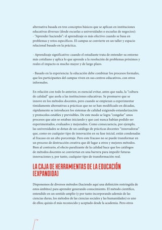 alternativa basada en tres conceptos básicos que se aplican en instituciones
educativas diversas (desde escuelas a universidades o escuelas de negocios):
- “Aprender haciendo”: el aprendizaje es más efectivo cuando se basa en
problemas y retos específicos. El campus se convierte en un taller y espacio
relacional basado en la práctica.

- Aprendizaje significativo: cuando el estudiante trata de entender su entorno
más cotidiano y aplica lo que aprende a la resolución de problemas próximos y
reales el impacto es mucho mayor y de largo plazo.

- Basado en la experiencia: la educación debe combinar los procesos formales,
que los participantes del campus viven en sus centros educativos, con otros
informales.

En relación con todo lo anterior, es esencial evitar, antes que nada, la “cultura
de calidad” que asola a las instituciones educativas. Se promueve que se
innove en los métodos docentes, pero cuando se empiezan a experimentar
tímidamente alternativas a prácticas que no se han modificado en décadas,
rápidamente se introducen los sistemas de calidad exigiendo estandarización
y protocolos estables y previsibles. De este modo se logra “congelar” unos
procesos que aún se estaban iniciando y que casi nunca habían podido ser
experimentados, evaluados y mejorados. Como consecuencia, por ejemplo,
las universidades se dotan de un catálogo de prácticas docentes “innovadoras”
que, como en cualquier tipo de innovación en su fase inicial, están condenadas
al fracaso en un alto porcentaje. Pero este fracaso no se puede transformar en
un proceso de destrucción creativa que dé lugar a otros y mejores métodos.
Bien al contrario, el efecto paralizante de la calidad hace que los catálogos
de métodos docentes se conviertan en una barrera para impedir futuras
innovaciones y, por tanto, cualquier tipo de transformación real.


LA CAJA DE HERRAMIENTAS DE LA EDUCACIÓN
(EXPANDIDA)
Disponemos de diversos métodos (haciendo aquí una definición restringida de
estos ámbitos) para aprender generando conocimiento. El método científico,
entendido en un sentido amplio (y por tanto incorporando además de las
ciencias duras, los métodos de las ciencias sociales y las humanidades) es uno
de ellos; quizás el más reconocido y aceptado desde la academia. Pero otros




  74
 